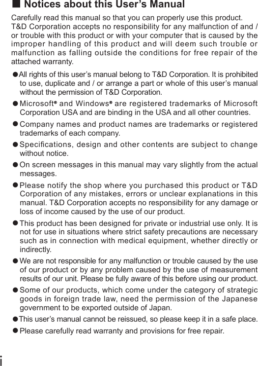 ■Notices about this User&rsquo;s ManualCarefully read this manual so that you can properly use this product.T&amp;D Corporation accepts no responsibility for any malfunction of and / or trouble with this product or with your computer that is caused by the improper handling of this product and will deem such trouble or malfunction as falling outside the conditions for free repair of the attached warranty.●All rights of this user&rsquo;s manual belong to T&amp;D Corporation. It is prohibited to use, duplicate and / or arrange a part or whole of this user&rsquo;s manual without the permission of T&amp;D Corporation.●Microsoft  and Windows  are registered trademarks of Microsoft Corporation USA and are binding in the USA and all other countries.●Company names and product names are trademarks or registered trademarks of each company.●Specications, design and other contents are subject to change without notice.●On screen messages in this manual may vary slightly from the actual messages.●Please notify the shop where you purchased this product or T&amp;D Corporation of any mistakes, errors or unclear explanations in this manual. T&amp;D Corporation accepts no responsibility for any damage or loss of income caused by the use of our product.●This product has been designed for private or industrial use only. It is not for use in situations where strict safety precautions are necessary such as in connection with medical equipment, whether directly or indirectly.●We are not responsible for any malfunction or trouble caused by the use of our product or by any problem caused by the use of measurement results of our unit. Please be fully aware of this before using our product.●Some of our products, which come under the category of strategic goods in foreign trade law, need the permission of the Japanese government to be exported outside of Japan.●This user&rsquo;s manual cannot be reissued, so please keep it in a safe place.●Please carefully read warranty and provisions for free repair.ⅰ