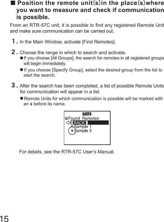 15For details, see the RTR-57C User&rsquo;s Manual.■Position the remote unit(s)in the place(s)where you want to measure and check if communication is possible.From an RTR-57C unit, it is possible to nd any registered Remote Unit and make sure communication can be carried out.１.In the Main Window, activate [Find Remotes].２.Choose the range in which to search and activate.●If you choose [All Groups], the search for remotes in all registered groups will begin immediately.●If you choose [Specify Group], select the desired group from the list to start the search.３.After the search has been completed, a list of possible Remote Units for communication will appear in a list.●Remote Units for which communication is possible will be marked with an   before its name.