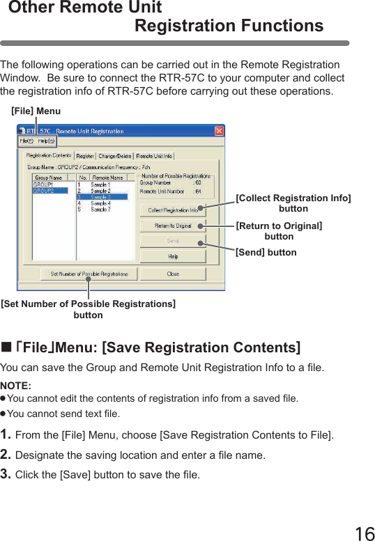 16Other Remote UnitRegistration FunctionsThe following operations can be carried out in the Remote Registration Window.  Be sure to connect the RTR-57C to your computer and collect the registration info of RTR-57C before carrying out these operations.■｢File｣Menu: [Save Registration Contents]You can save the Group and Remote Unit Registration Info to a le.NOTE:●You cannot edit the contents of registration info from a saved le.●You cannot send text le.1. From the [File] Menu, choose [Save Registration Contents to File].2. Designate the saving location and enter a le name.3. Click the [Save] button to save the le.[Return to Original]button[Send] button[Collect Registration Info] button[File] Menu[Set Number of Possible Registrations]button