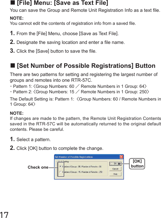 17■[File] Menu: [Save as Text File]You can save the Group and Remote Unit Registration Info as a text le.NOTE: You cannot edit the contents of registration info from a saved le.1. From the [File] Menu, choose [Save as Text File].2. Designate the saving location and enter a le name.3. Click the [Save] button to save the le.NOTE: If changes are made to the pattern, the Remote Unit Registration Contents saved in the RTR-57C will be automatically returned to the original default contents. Please be careful.■[Set Number of Possible Registrations] ButtonThere are two patterns for setting and registering the largest number of groups and remotes into one RTR-57C.・Pattern 1: <Group Numbers: 60 ／Remote Numbers in 1 Group: 64>・Pattern 2: <Group Numbers: 15 ／Remote Numbers in 1 Group: 250>The Default Setting is: Pattern 1:  <Group Numbers: 60 / Remote Numbers in 1 Group: 64>1. Select a pattern. 2. Click [OK] button to complete the change.[OK]buttonCheck one