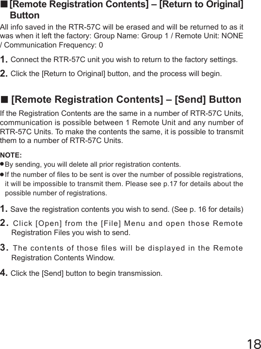 18■[Remote Registration Contents] &ndash; [Return to Original] ButtonAll info saved in the RTR-57C will be erased and will be returned to as it was when it left the factory: Group Name: Group 1 / Remote Unit: NONE / Communication Frequency: 01. Connect the RTR-57C unit you wish to return to the factory settings.2. Click the [Return to Original] button, and the process will begin. ■[Remote Registration Contents] &ndash; [Send] ButtonIf the Registration Contents are the same in a number of RTR-57C Units, communication is possible between 1 Remote Unit and any number of RTR-57C Units. To make the contents the same, it is possible to transmit them to a number of RTR-57C Units.NOTE: ●By sending, you will delete all prior registration contents.●If the number of les to be sent is over the number of possible registrations, it will be impossible to transmit them. Please see p.17 for details about the possible number of registrations.1. Save the registration contents you wish to send. (See p. 16 for details)2. Click [Open] from the [File] Menu and open those Remote Registration Files you wish to send.3. The contents of those les will be displayed in the Remote Registration Contents Window.4. Click the [Send] button to begin transmission.