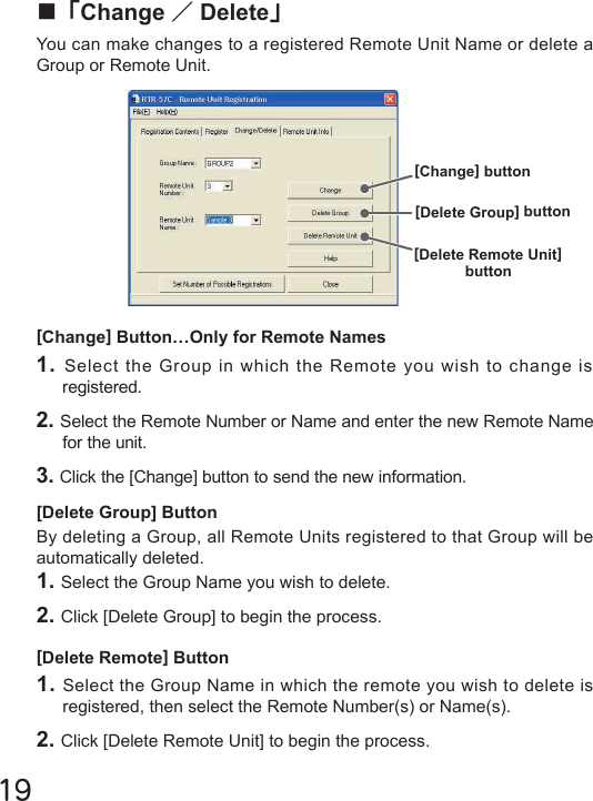 19■「Change ／Delete」You can make changes to a registered Remote Unit Name or delete a Group or Remote Unit.[Change] Button&hellip;Only for Remote Names1. Select the Group in which the Remote you wish to change is registered.2. Select the Remote Number or Name and enter the new Remote Name for the unit.3. Click the [Change] button to send the new information.[Delete Group] ButtonBy deleting a Group, all Remote Units registered to that Group will be automatically deleted.1. Select the Group Name you wish to delete.2. Click [Delete Group] to begin the process.[Delete Remote] Button1. Select the Group Name in which the remote you wish to delete is registered, then select the Remote Number(s) or Name(s).2. Click [Delete Remote Unit] to begin the process.[Change] button[Delete Group] button[Delete Remote Unit]button