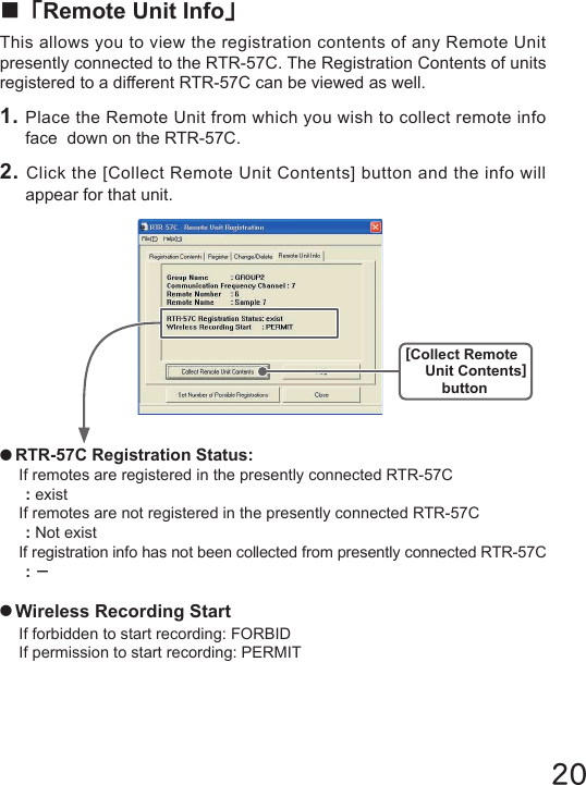 20●RTR-57C Registration Status:If remotes are registered in the presently connected RTR-57C: existIf remotes are not registered in the presently connected RTR-57C: Not existIf registration info has not been collected from presently connected RTR-57C:－●Wireless Recording StartIf forbidden to start recording: FORBIDIf permission to start recording: PERMIT■「Remote Unit Info」This allows you to view the registration contents of any Remote Unit presently connected to the RTR-57C. The Registration Contents of units registered to a different RTR-57C can be viewed as well.1. Place the Remote Unit from which you wish to collect remote info face  down on the RTR-57C.2. Click the [Collect Remote Unit Contents] button and the info will appear for that unit.[Collect Remote Unit Contents]button