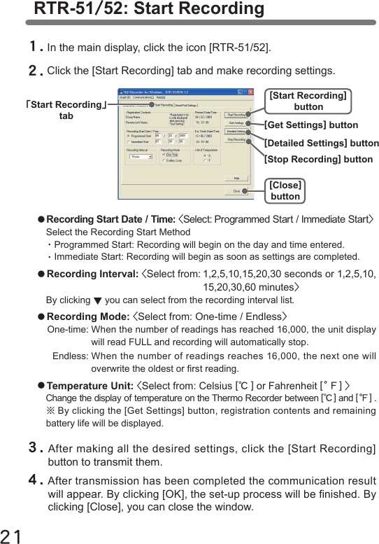 21RTR-51/52: Start Recording１.In the main display, click the icon [RTR-51/52].２.Click the [Start Recording] tab and make recording settings.●Recording Start Date / Time: <Select: Programmed Start / Immediate Start>Select the Recording Start Method・Programmed Start: Recording will begin on the day and time entered.・Immediate Start: Recording will begin as soon as settings are completed. ●Recording Interval: <Select from: 1,2,5,10,15,20,30 seconds or 1,2,5,10,  15,20,30,60 minutes>By clicking ▼you can select from the recording interval list.●Recording Mode: <Select from: One-time / Endless>One-time: When the number of readings has reached 16,000, the unit display  will read FULL and recording will automatically stop.  Endless: When the number of readings reaches 16,000, the next one will  overwrite the oldest or rst reading.●Temperature Unit: <Select from: Celsius [℃] or Fahrenheit [。Ｆ] >Change the display of temperature on the Thermo Recorder between [℃] and [。Ｆ] .※By clicking the [Get Settings] button, registration contents and remaining battery life will be displayed.３.After making all the desired settings, click the [Start Recording] button to transmit them. ４.After transmission has been completed the communication result will appear. By clicking [OK], the set-up process will be nished. By clicking [Close], you can close the window.｢Start Recording｣tab[Start Recording]button[Close]button[Detailed Settings] button[Stop Recording] button[Get Settings] button