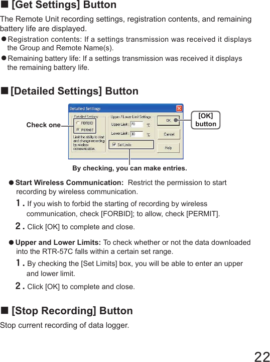 22■[Stop Recording] ButtonStop current recording of data logger.■[Get Settings] ButtonThe Remote Unit recording settings, registration contents, and remaining battery life are displayed.●Registration contents: If a settings transmission was received it displays the Group and Remote Name(s).●Remaining battery life: If a settings transmission was received it displays the remaining battery life.■[Detailed Settings] Button●Start Wireless Communication:  Restrict the permission to start recording by wireless communication.１.If you wish to forbid the starting of recording by wireless communication, check [FORBID]; to allow, check [PERMIT].２.Click [OK] to complete and close.●Upper and Lower Limits: To check whether or not the data downloaded into the RTR-57C falls within a certain set range.１.By checking the [Set Limits] box, you will be able to enter an upper and lower limit.２.Click [OK] to complete and close.By checking, you can make entries.Check one[OK]button