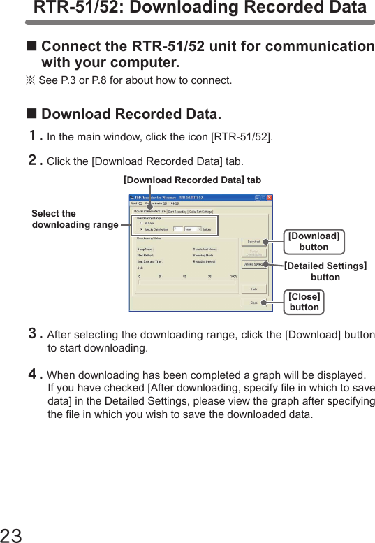 23■Connect the RTR-51/52 unit for communication with your computer.※See P.3 or P.8 for about how to connect.RTR-51/52: Downloading Recorded Data■Download Recorded Data.１.In the main window, click the icon [RTR-51/52].２.Click the [Download Recorded Data] tab.３.After selecting the downloading range, click the [Download] button to start downloading.４.When downloading has been completed a graph will be displayed.If you have checked [After downloading, specify le in which to save data] in the Detailed Settings, please view the graph after specifying the le in which you wish to save the downloaded data.[Close]button[Download] buttonSelect thedownloading range[Download Recorded Data] tab[Detailed Settings] button