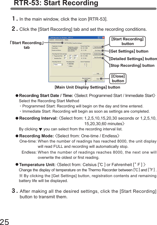 25RTR-53: Start Recording１.In the main window, click the icon [RTR-53].２.Click the [Start Recording] tab and set the recording conditions.●Recording Start Date / Time: <Select: Programmed Start / Immediate Start>Select the Recording Start Method・Programmed Start: Recording will begin on the day and time entered.・Immediate Start: Recording will begin as soon as settings are completed. ●Recording Interval: <Select from: 1,2,5,10,15,20,30 seconds or 1,2,5,10,  15,20,30,60 minutes>By clicking ▼you can select from the recording interval list.●Recording Mode: <Select from: One-time / Endless>One-time: When the number of readings has reached 8000, the unit display  will read FULL and recording will automatically stop.  Endless: When the number of readings reaches 8000, the next one will  overwrite the oldest or rst reading.●Temperature Unit: <Select from: Celsius [℃] or Fahrenheit [。Ｆ] >Change the display of temperature on the Thermo Recorder between [℃] and [。Ｆ] .※By clicking the [Get Settings] button, registration contents and remaining battery life will be displayed.３.After making all the desired settings, click the [Start Recording] button to transmit them. ｢Start Recording｣tab[Start Recording]button[Close]button[Detailed Settings] button[Stop Recording] button[Get Settings] button[Main Unit Display Settings] button