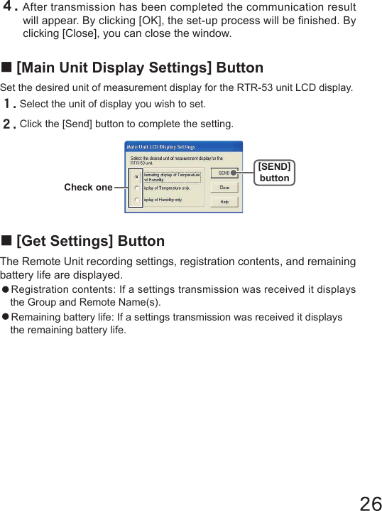 26４.After transmission has been completed the communication result will appear. By clicking [OK], the set-up process will be nished. By clicking [Close], you can close the window.■[Get Settings] ButtonThe Remote Unit recording settings, registration contents, and remaining battery life are displayed.●Registration contents: If a settings transmission was received it displays the Group and Remote Name(s).●Remaining battery life: If a settings transmission was received it displays the remaining battery life.■[Main Unit Display Settings] ButtonSet the desired unit of measurement display for the RTR-53 unit LCD display.１.Select the unit of display you wish to set.２.Click the [Send] button to complete the setting.Check one[SEND]button