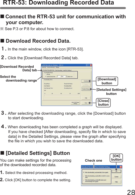 28■Connect the RTR-53 unit for communication with your computer.※See P.3 or P.8 for about how to connect.■Download Recorded Data.１.In the main window, click the icon [RTR-53].２.Click the [Download Recorded Data] tab.３.After selecting the downloading range, click the [Download] button to start downloading.４.When downloading has been completed a graph will be displayed.If you have checked [After downloading, specify le in which to save data] in the Detailed Settings, please view the graph after specifying the le in which you wish to save the downloaded data.■[Detailed Settings] ButtonYou can make settings for the processing of the downloaded recorded data.1. Select the desired processing method.2. Click [OK] button to complete the setting.[OK]buttonCheck oneRTR-53: Downloading Recorded Data[Close]button[Download] buttonSelect thedownloading range[Download RecordedData] tab[Detailed Settings] button