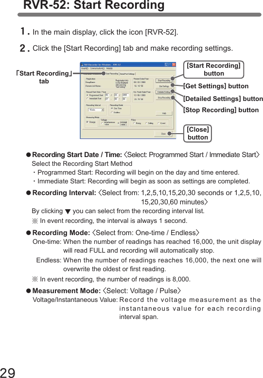 29RVR-52: Start Recording１.In the main display, click the icon [RVR-52].２.Click the [Start Recording] tab and make recording settings.●Recording Start Date / Time: <Select: Programmed Start / Immediate Start>Select the Recording Start Method・Programmed Start: Recording will begin on the day and time entered.・Immediate Start: Recording will begin as soon as settings are completed. ●Recording Interval: <Select from: 1,2,5,10,15,20,30 seconds or 1,2,5,10,  15,20,30,60 minutes>By clicking ▼you can select from the recording interval list.※In event recording, the interval is always 1 second.●Recording Mode: <Select from: One-time / Endless>One-time: When the number of readings has reached 16,000, the unit display  will read FULL and recording will automatically stop.  Endless: When the number of readings reaches 16,000, the next one will  overwrite the oldest or rst reading.※In event recording, the number of readings is 8,000.●Measurement Mode: <Select: Voltage / Pulse> Voltage/Instantaneous Value: R eco rd th e v olt age  me asu rem ent  as  th e    instantaneous value for each recording    interval span.｢Start Recording｣tab [Get Settings] button[Stop Recording] button[Detailed Settings] button[Close]button[Start Recording]button