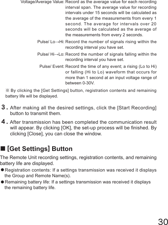 30３.After making all the desired settings, click the [Start Recording] button to transmit them. ４.After transmission has been completed the communication result will appear. By clicking [OK], the set-up process will be nished. By clicking [Close], you can close the window.■[Get Settings] ButtonThe Remote Unit recording settings, registration contents, and remaining battery life are displayed.●Registration contents: If a settings transmission was received it displays the Group and Remote Name(s).●Remaining battery life: If a settings transmission was received it displays the remaining battery life.  Voltage/Average Value: Record as the average value for each recording   interval span. The average value for recording    intervals under 15 seconds will be calculated as    the average of the measurements from every 1    second. The average for intervals over 20    seconds will be calculated as the average of    the measurements from every 2 seconds.  Pulse/ Lo&rarr;Hi: Record the number of signals rising within the   recording interval you have set.  Pulse/ Hi&rarr;Lo: Record the number of signals falling within the   recording interval you have set.  Pulse/ Event: Record the time of any event; a rising (Lo to Hi)   or falling (Hi to Lo) waveform that occurs for   more than 1 second at an input voltage range of   between 0-30V. ※By clicking the [Get Settings] button, registration contents and remaining battery life will be displayed.