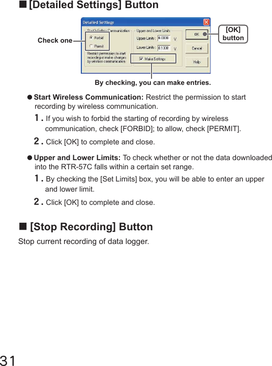 31■[Stop Recording] ButtonStop current recording of data logger.■[Detailed Settings] Button●Start Wireless Communication: Restrict the permission to start recording by wireless communication.１.If you wish to forbid the starting of recording by wireless communication, check [FORBID]; to allow, check [PERMIT].２.Click [OK] to complete and close.●Upper and Lower Limits: To check whether or not the data downloaded into the RTR-57C falls within a certain set range.１.By checking the [Set Limits] box, you will be able to enter an upper and lower limit.２.Click [OK] to complete and close.By checking, you can make entries.Check one[OK]button