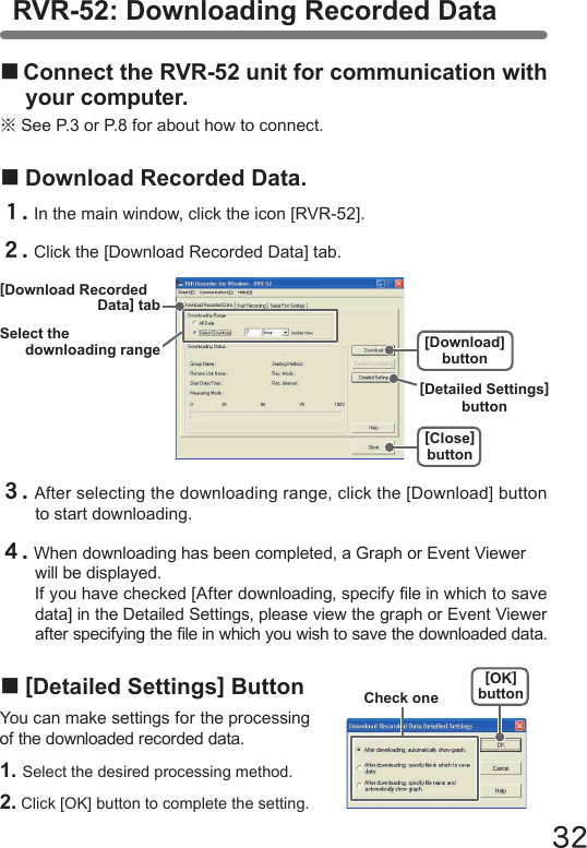 32■Connect the RVR-52 unit for communication with your computer.※See P.3 or P.8 for about how to connect.■Download Recorded Data.１.In the main window, click the icon [RVR-52].２.Click the [Download Recorded Data] tab.３.After selecting the downloading range, click the [Download] button to start downloading.４.When downloading has been completed, a Graph or Event Viewer will be displayed.If you have checked [After downloading, specify le in which to save data] in the Detailed Settings, please view the graph or Event Viewer after specifying the le in which you wish to save the downloaded data.■[Detailed Settings] ButtonYou can make settings for the processing of the downloaded recorded data.1. Select the desired processing method.2. Click [OK] button to complete the setting.RVR-52: Downloading Recorded Data[OK]buttonCheck one[Close]button[Download] buttonSelect thedownloading range[Download RecordedData] tab[Detailed Settings] button