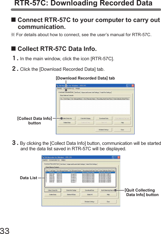 33RTR-57C: Downloading Recorded Data■Connect RTR-57C to your computer to carry out communication.※For details about how to connect, see the user&rsquo;s manual for RTR-57C.■Collect RTR-57C Data Info.１.In the main window, click the icon [RTR-57C].２.Click the [Download Recorded Data] tab.[Download Recorded Data] tab[Collect Data Info]button３.By clicking the [Collect Data Info] button, communication will be started and the data list saved in RTR-57C will be displayed.Data List[Quit CollectingData Info] button