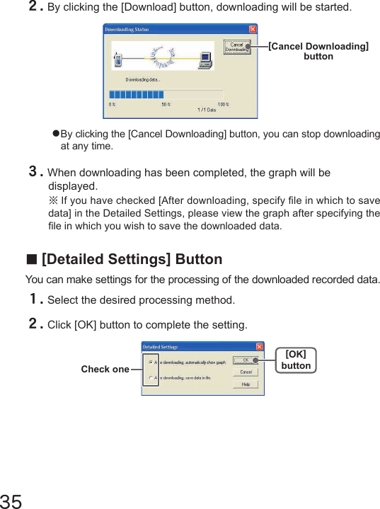 35●By clicking the [Cancel Downloading] button, you can stop downloading at any time.２.By clicking the [Download] button, downloading will be started.[Cancel Downloading]button３.When downloading has been completed, the graph will be displayed.※If you have checked [After downloading, specify le in which to save data] in the Detailed Settings, please view the graph after specifying the le in which you wish to save the downloaded data.■[Detailed Settings] ButtonYou can make settings for the processing of the downloaded recorded data.１.Select the desired processing method.２.Click [OK] button to complete the setting.[OK]buttonCheck one