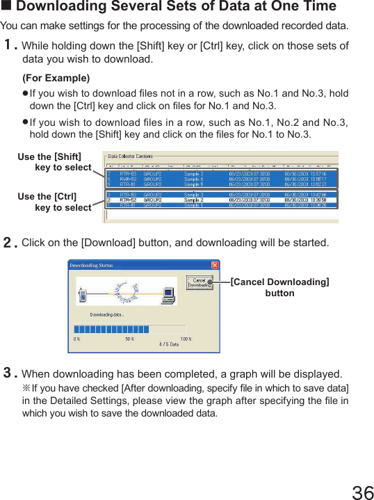 36■Downloading Several Sets of Data at One TimeYou can make settings for the processing of the downloaded recorded data.１.While holding down the [Shift] key or [Ctrl] key, click on those sets of data you wish to download.(For Example)●If you wish to download les not in a row, such as No.1 and No.3, hold down the [Ctrl] key and click on les for No.1 and No.3.●If you wish to download les in a row, such as No.1, No.2 and No.3, hold down the [Shift] key and click on the les for No.1 to No.3.２.Click on the [Download] button, and downloading will be started.３.When downloading has been completed, a graph will be displayed.※If you have checked [After downloading, specify le in which to save data] in the Detailed Settings, please view the graph after specifying the le in which you wish to save the downloaded data.[Cancel Downloading]buttonUse the [Shift]key to selectUse the [Ctrl]key to select