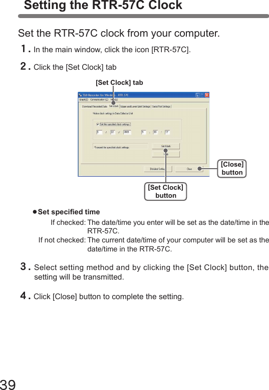 39３.Select setting method and by clicking the [Set Clock] button, the setting will be transmitted.４.Click [Close] button to complete the setting.●Set specied time  If checked: The date/time you enter will be set as the date/time in the    RTR-57C.  If not checked: The current date/time of your computer will be set as the    date/time in the RTR-57C.[Set Clock]button[Close]button[Set Clock] tabSetting the RTR-57C ClockSet the RTR-57C clock from your computer.１.In the main window, click the icon [RTR-57C].２.Click the [Set Clock] tab