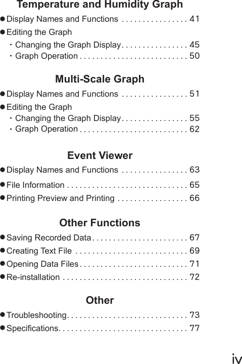 ⅳTemperature and Humidity Graph●Display Names and Functions ................41●Editing the Graph・Changing the Graph Display ................45・Graph Operation ..........................50Multi-Scale Graph●Display Names and Functions ................51●Editing the Graph・Changing the Graph Display ................55・Graph Operation ..........................62Event Viewer●Display Names and Functions ................63●File Information .............................65●Printing Preview and Printing .................66Other Functions●Saving Recorded Data .......................67●Creating Text File ...........................69●Opening Data Files ..........................71●Re-installation ..............................72Other●Troubleshooting.............................73●Specications...............................77