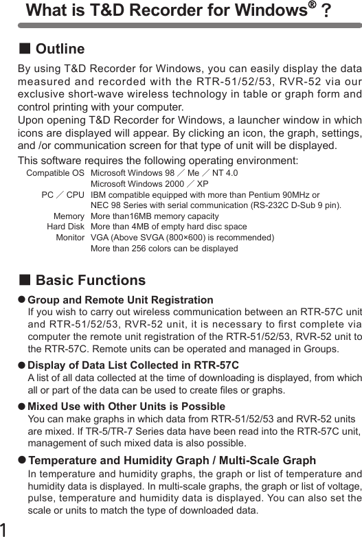 １■OutlineBy using T&amp;D Recorder for Windows, you can easily display the data measured and recorded with the RTR-51/52/53, RVR-52 via our exclusive short-wave wireless technology in table or graph form and control printing with your computer.Upon opening T&amp;D Recorder for Windows, a launcher window in which icons are displayed will appear. By clicking an icon, the graph, settings, and /or communication screen for that type of unit will be displayed.This software requires the following operating environment:   Compatible OS   Microsoft Windows 98 ／Me ／NT 4.0                               Microsoft Windows 2000 ／XP          PC ／CPU   IBM compatible equipped with more than Pentium 90MHz or                                NEC 98 Series with serial communication (RS-232C D-Sub 9 pin).               Memory   More than16MB memory capacity            Hard Disk  More than 4MB of empty hard disc space         Monitor  VGA (Above SVGA (800&times;600) is recommended)                               More than 256 colors can be displayed■Basic Functions●Group and Remote Unit RegistrationIf you wish to carry out wireless communication between an RTR-57C unit and RTR-51/52/53, RVR-52 unit, it is necessary to rst complete via computer the remote unit registration of the RTR-51/52/53, RVR-52 unit to the RTR-57C. Remote units can be operated and managed in Groups.●Display of Data List Collected in RTR-57CA list of all data collected at the time of downloading is displayed, from which all or part of the data can be used to create les or graphs.●Mixed Use with Other Units is PossibleYou can make graphs in which data from RTR-51/52/53 and RVR-52 units are mixed. If TR-5/TR-7 Series data have been read into the RTR-57C unit, management of such mixed data is also possible.●Temperature and Humidity Graph / Multi-Scale GraphIn temperature and humidity graphs, the graph or list of temperature and humidity data is displayed. In multi-scale graphs, the graph or list of voltage, pulse, temperature and humidity data is displayed. You can also set the scale or units to match the type of downloaded data.What is T&amp;D Recorder for Windows ？