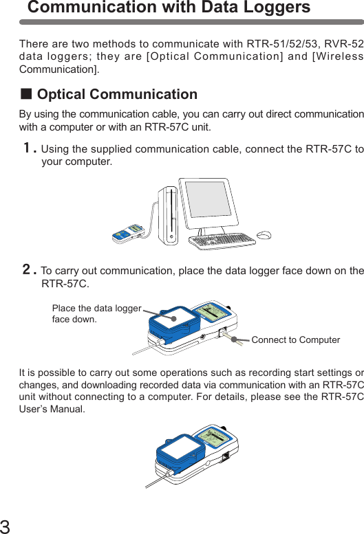 ３It is possible to carry out some operations such as recording start settings or changes, and downloading recorded data via communication with an RTR-57C unit without connecting to a computer. For details, please see the RTR-57C User&rsquo;s Manual.メイン&emsp;メニュー WL データスイアゲ WL コキ&emsp;ケンサク WL オンド&emsp;モニターデータ&emsp;スイアゲデータ&emsp;ソウサ・リストキロク&emsp;カイシ■Optical CommunicationBy using the communication cable, you can carry out direct communication with a computer or with an RTR-57C unit.Communication with Data Loggersメイン&emsp;メニュー WL データスイアゲ WL コキ&emsp;ケンサク WL オンド&emsp;モニターデータ&emsp;スイアゲデータ&emsp;ソウサ・リストキロク&emsp;カイシCollect List１.Using the supplied communication cable, connect the RTR-57C to your computer.２.To carry out communication, place the data logger face down on the RTR-57C.There are two methods to communicate with RTR-51/52/53, RVR-52 data loggers; they are [Optical Communication] and [Wireless Communication].メイン&emsp;メニュー WL データスイアゲ WL コキ&emsp;ケンサク WL オンド&emsp;モニターデータ&emsp;スイアゲデータ&emsp;ソウサ・リストキロク&emsp;カイシConnect to ComputerPlace the data logger face down.