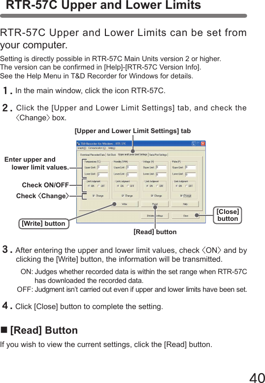 40RTR-57C Upper and Lower LimitsRTR-57C Upper and Lower Limits can be set from your computer.Setting is directly possible in RTR-57C Main Units version 2 or higher.The version can be conrmed in [Help]-[RTR-57C Version Info].See the Help Menu in T&amp;D Recorder for Windows for details.１.In the main window, click the icon RTR-57C.２.Click the [Upper and Lower Limit Settings] tab, and check the <Change> box.３.After entering the upper and lower limit values, check <ON> and by clicking the [Write] button, the information will be transmitted.  ON: Judges whether recorded data is within the set range when RTR-57C    has downloaded the recorded data. OFF: Judgment isn&rsquo;t carried out even if upper and lower limits have been set.４.Click [Close] button to complete the setting.■[Read] ButtonIf you wish to view the current settings, click the [Read] button.[Write] buttonEnter upper and lower limit values.Check ON/OFFCheck <Change>[Upper and Lower Limit Settings] tab[Close]button[Read] button