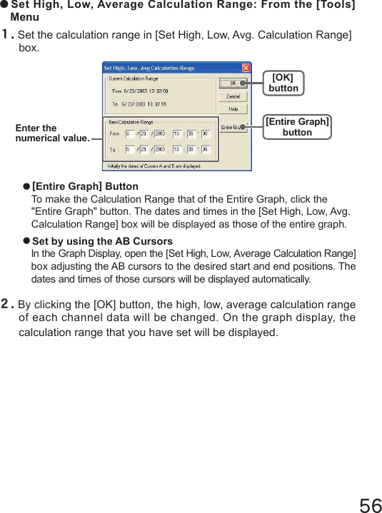 56●Set High, Low, Average Calculation Range: From the [Tools] Menu１.Set the calculation range in [Set High, Low, Avg. Calculation Range] box.[OK]button[Entire Graph]buttonEnter thenumerical value.２.By clicking the [OK] button, the high, low, average calculation range of each channel data will be changed. On the graph display, the calculation range that you have set will be displayed.●[Entire Graph] ButtonTo make the Calculation Range that of the Entire Graph, click the "Entire Graph" button. The dates and times in the [Set High, Low, Avg. Calculation Range] box will be displayed as those of the entire graph.●Set by using the AB CursorsIn the Graph Display, open the [Set High, Low, Average Calculation Range] box adjusting the AB cursors to the desired start and end positions. The dates and times of those cursors will be displayed automatically. 