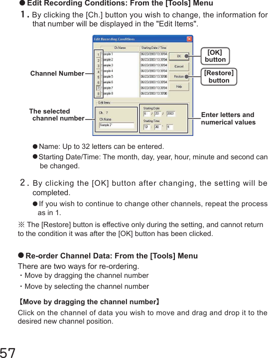 57２.By clicking the [OK] button after changing, the setting will be completed.●If you wish to continue to change other channels, repeat the process as in 1.※The [Restore] button is effective only during the setting, and cannot return to the condition it was after the [OK] button has been clicked.●Name: Up to 32 letters can be entered.●Starting Date/Time: The month, day, year, hour, minute and second can be changed.●Edit Recording Conditions: From the [Tools] Menu１.By clicking the [Ch.] button you wish to change, the information for that number will be displayed in the "Edit Items".●Re-order Channel Data: From the [Tools] MenuThere are two ways for re-ordering.・Move by dragging the channel number・Move by selecting the channel number【Move by dragging the channel number】Click on the channel of data you wish to move and drag and drop it to the desired new channel position.Channel Number [Restore]button[OK]buttonEnter letters andnumerical valuesThe selectedchannel number