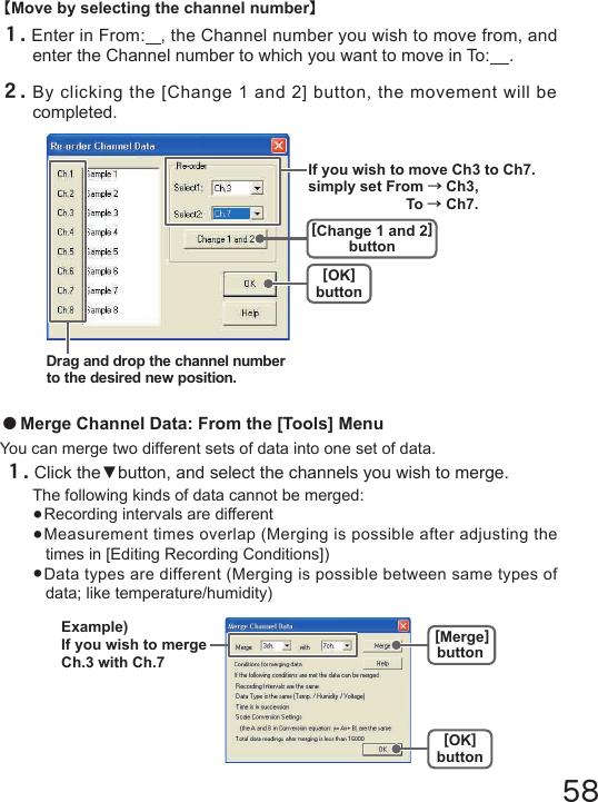 58【Move by selecting the channel number】１.Enter in From:   , the Channel number you wish to move from, and enter the Channel number to which you want to move in To:    .２.By clicking the [Change 1 and 2] button, the movement will be completed.●Merge Channel Data: From the [Tools] MenuYou can merge two different sets of data into one set of data.１.Click the▼button, and select the channels you wish to merge.The following kinds of data cannot be merged:●Recording intervals are different●Measurement times overlap (Merging is possible after adjusting the times in [Editing Recording Conditions])●Data types are different (Merging is possible between same types of data; like temperature/humidity)[OK]button[Merge]buttonExample)If you wish to merge Ch.3 with Ch.7Drag and drop the channel number to the desired new position.[OK]button[Change 1 and 2]buttonIf you wish to move Ch3 to Ch7. simply set From &rarr;Ch3,  To &rarr; Ch7.