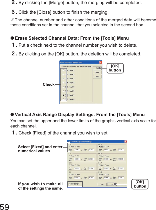 59●Erase Selected Channel Data: From the [Tools] Menu１.Put a check next to the channel number you wish to delete.２.By clicking on the [OK] button, the deletion will be completed.２.By clicking the [Merge] button, the merging will be completed.３.Click the [Close] button to nish the merging.※The channel number and other conditions of the merged data will become those conditions set in the channel that you selected in the second box.●Vertical Axis Range Display Settings: From the [Tools] MenuYou can set the upper and the lower limits of the graph's vertical axis scale for each channel.１.Check [Fixed] of the channel you wish to set.[OK]button Check[OK]buttonSelect [Fixed] and enternumerical values.If you wish to make all of the settings the same.