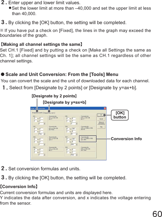 60２.Enter upper and lower limit values.●Set the lower limit at more than &ndash;40,000 and set the upper limit at less than 40,000.３.By clicking the [OK] button, the setting will be completed.※If you have put a check on [Fixed], the lines in the graph may exceed the boundaries of the graph. 【Making all channel settings the same】Set CH.1 [Fixed] and by putting a check on [Make all Settings the same as Ch. 1]; all channel settings will be the same as CH.1 regardless of other channel settings.●Scale and Unit Conversion: From the [Tools] MenuYou can convert the scale and the unit of downloaded data for each channel.１.Select from [Designate by 2 points] or [Designate by y=ax+b].２.Set conversion formulas and units.３.By clicking the [OK] button, the setting will be completed. 【Conversion Info】Current conversion formulas and units are displayed here.Y indicates the data after conversion, and x indicates the voltage entering from the sensor.[OK]button[Designate by y=ax+b][Designate by 2 points]Conversion Info