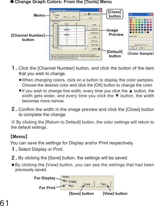 61For DisplayFor Print[Save] button [View] button●Change Graph Colors: From the [Tools] Menu１.Click the [Channel Number] button, and click the button of the item that you wish to change.●When changing colors, click on a button to display the color samples. Choose the desired color and click the [OK] button to change the color.●If you wish to change line width, every time you click the ▲ button, the width gets wider, and every time you click the ▼ button, the width becomes more narrow.２.Conrm the width in the image preview and click the [Close] button to complete the change.※By clicking the [Return to Default] button, the color settings will return to the default settings.【Memo】You can save the settings for Display and/or Print respectively.１.Select Display or Print.２.By clicking the [Save] button, the settings will be saved.●By clicking the [View] button, you can see the settings that had been previously saved. 《Color Sample》Memo[Close]button[Default]buttonImagePreview[Channel Number]button