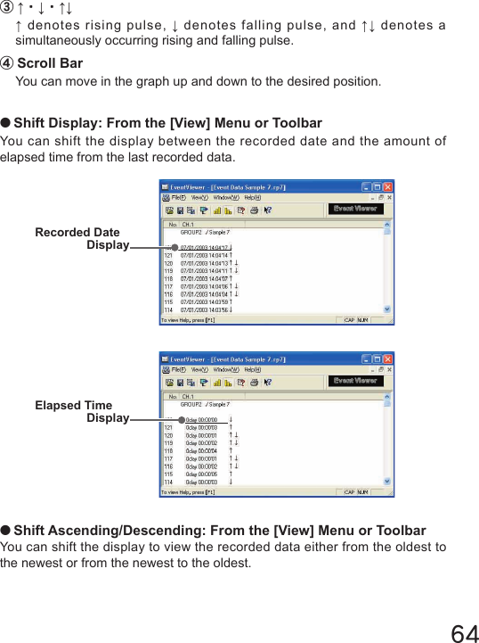 64③&uarr;・&darr;・&uarr;&darr;&uarr; denotes rising pulse, &darr; denotes falling pulse, and &uarr;&darr; denotes a simultaneously occurring rising and falling pulse.④Scroll BarYou can move in the graph up and down to the desired position.●Shift Display: From the [View] Menu or ToolbarYou can shift the display between the recorded date and the amount of elapsed time from the last recorded data.Recorded Date DisplayElapsed TimeDisplay●Shift Ascending/Descending: From the [View] Menu or ToolbarYou can shift the display to view the recorded data either from the oldest to the newest or from the newest to the oldest.