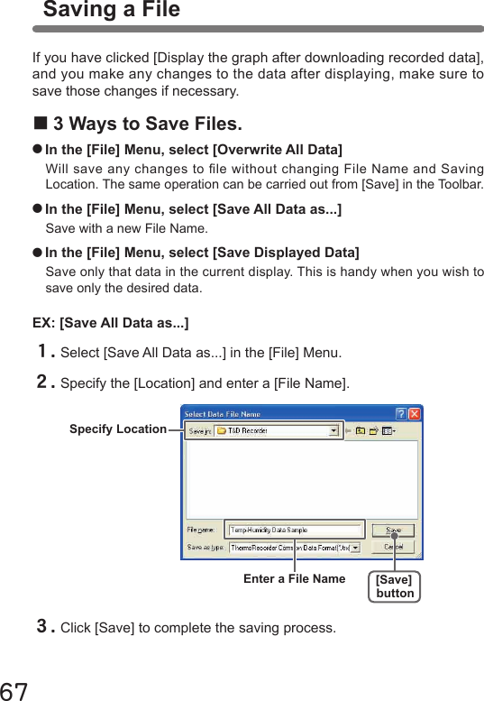 67EX: [Save All Data as...]Specify LocationEnter a File Name [Save]buttonIf you have clicked [Display the graph after downloading recorded data], and you make any changes to the data after displaying, make sure to save those changes if necessary. ■3 Ways to Save Files.●In the [File] Menu, select [Overwrite All Data]Will save any changes to le without changing File Name and Saving Location. The same operation can be carried out from [Save] in the Toolbar.●In the [File] Menu, select [Save All Data as...]Save with a new File Name.●In the [File] Menu, select [Save Displayed Data]Save only that data in the current display. This is handy when you wish to save only the desired data.１.Select [Save All Data as...] in the [File] Menu.２.Specify the [Location] and enter a [File Name].３.Click [Save] to complete the saving process.Saving a File