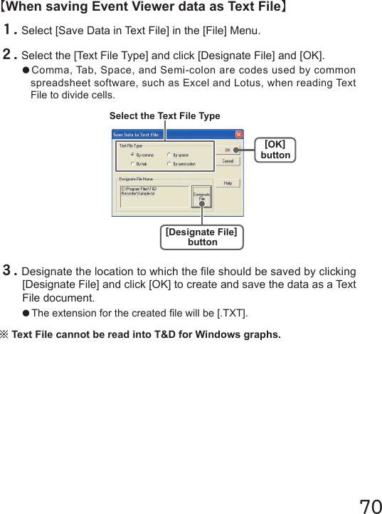 70【When saving Event Viewer data as Text File】１.Select [Save Data in Text File] in the [File] Menu.２.Select the [Text File Type] and click [Designate File] and [OK].●Comma, Tab, Space, and Semi-colon are codes used by common spreadsheet software, such as Excel and Lotus, when reading Text File to divide cells.３.Designate the location to which the le should be saved by clicking [Designate File] and click [OK] to create and save the data as a Text File document.●The extension for the created le will be [.TXT].※Text File cannot be read into T&amp;D for Windows graphs.[OK]button[Designate File]buttonSelect the Text File Type