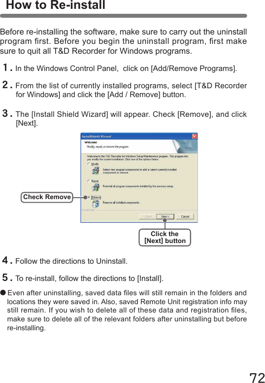 72Before re-installing the software, make sure to carry out the uninstall program rst. Before you begin the uninstall program, rst make sure to quit all T&amp;D Recorder for Windows programs.  Check RemoveClick the[Next] buttonHow to Re-install１.In the Windows Control Panel,  click on [Add/Remove Programs].２.From the list of currently installed programs, select [T&amp;D Recorder for Windows] and click the [Add / Remove] button. ３.The [Install Shield Wizard] will appear. Check [Remove], and click [Next].４.Follow the directions to Uninstall.５.To re-install, follow the directions to [Install].●Even after uninstalling, saved data les will still remain in the folders and locations they were saved in. Also, saved Remote Unit registration info may still remain. If you wish to delete all of these data and registration les, make sure to delete all of the relevant folders after uninstalling but before re-installing. 