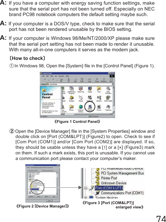 〔How to check〕①In Windows 98, Open the [System] le in the [Control Panel] (Figure 1).《Figure 1 Control Panel》74A: If you have a computer with energy saving function settings, make sure that the serial port has not been turned off. Especially on NEC brand PC98 notebook computers the default setting maybe such.A: If your computer is a DOS/V type, check to make sure that the serial port has not been rendered unusable by the BIOS setting.A: If your computer is Windows 98/Me/NT/2000/XP please make sure that the serial port setting has not been made to render it unusable. With many all-in-one computers it serves as the modem jack.②Open the [Device Manager] le in the [System Properties] window and double click on [Port (COM&amp;LPT)] (Figure2) to open. Check to see if [Com Port (COM1)] and/or [Com Port (COM2)] are displayed. If so, they should be usable unless they have a [!] or a [&times;] (Figure3) mark on them. If such a mark exists, this port is unusable. If you cannot use a communication port please contact your computer&rsquo;s maker.《Figure 3 [Port (COM&amp;LPT)]enlarged view》《Figure 2 [Device Manager]》