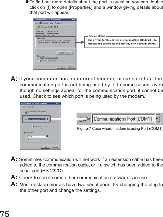 ●To nd out more details about the port in question you can double click on [!] to open [Properties] and a window giving details about that port will appear.75Device statusThe drivers for this device are not installed [Code 28.]. To reinstall the drivers for this device, click Reinstall Driver.A: Sometimes communication will not work if an extension cable has been added to the communication cable, or if a switch has been added to the serial port (RS-232C).A: Check to see if some other communication software is in use.A: Most desktop models have two serial ports, try changing the plug to the other port and change the settings.A: If your computer has an internal modem, make sure that thecommunication port is not being used by it. In some cases, even though no settings appear for the communication port, it cannot be used. Check to see which port is being used by the modem. Figure 7 Case where modem is using Port (COM1)