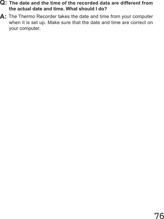 76Q: The date and the time of the recorded data are different from the actual date and time. What should I do?A: The Thermo Recorder takes the date and time from your computer when it is set up. Make sure that the date and time are correct on your computer.