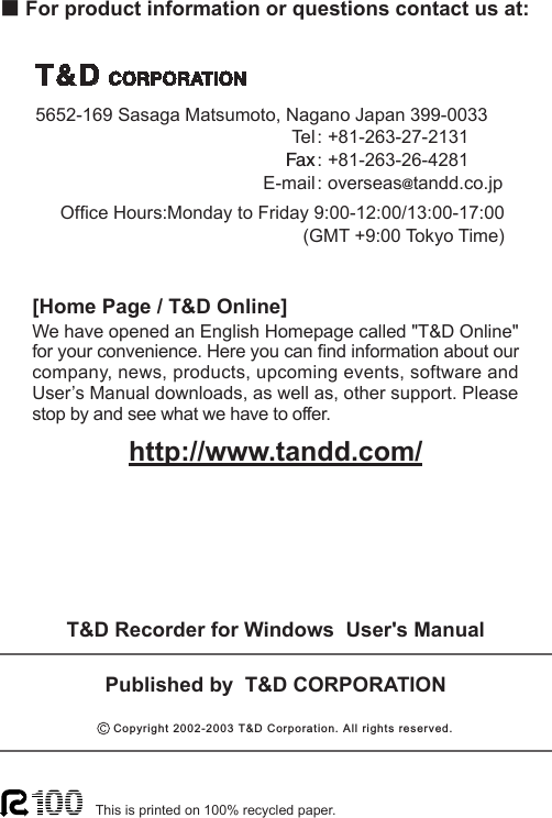 ■For product information or questions contact us at:Ofce Hours:Monday to Friday 9:00-12:00/13:00-17:00(GMT +9:00 Tokyo Time)[Home Page / T&amp;D Online]We have opened an English Homepage called "T&amp;D Online" for your convenience. Here you can nd information about our company, news, products, upcoming events, software and User&rsquo;s Manual downloads, as well as, other support. Please stop by and see what we have to offer.http://www.tandd.com/This is printed on 100% recycled paper.Published by  T&amp;D CORPORATION                   5652-169 Sasaga Matsumoto, Nagano Japan 399-0033 Tel: +81-263-27-2131   Fax: +81-263-26-4281  E-mail: overseas@tandd.co.jpT&amp;D Recorder for Windows  User's Manual