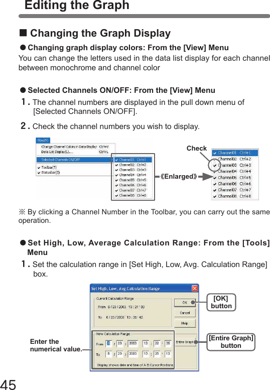 45●Selected Channels ON/OFF: From the [View] Menu１.The channel numbers are displayed in the pull down menu of [Selected Channels ON/OFF].２.Check the channel numbers you wish to display.※By clicking a Channel Number in the Toolbar, you can carry out the same operation.Check《Enlarged》Editing the Graph■Changing the Graph Display●Changing graph display colors: From the [View] MenuYou can change the letters used in the data list display for each channel between monochrome and channel color●Set High, Low, Average Calculation Range: From the [Tools] Menu１.Set the calculation range in [Set High, Low, Avg. Calculation Range] box.[OK]button[Entire Graph]buttonEnter thenumerical value.