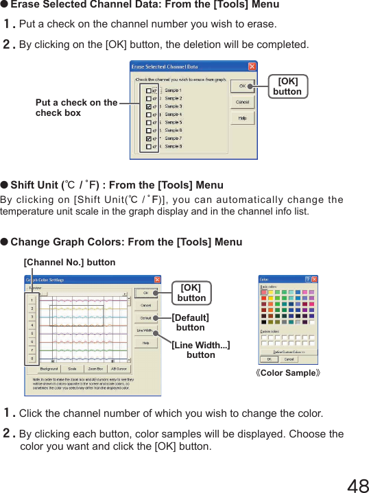 48●Erase Selected Channel Data: From the [Tools] Menu１.Put a check on the channel number you wish to erase.２.By clicking on the [OK] button, the deletion will be completed.[OK]buttonPut a check on the check box●Shift Unit (℃/゜F) : From the [Tools] MenuBy clicking on [Shift Unit(℃/゜F)], you can automatically change the temperature unit scale in the graph display and in the channel info list.●Change Graph Colors: From the [Tools] Menu[Channel No.] button[Default]button[OK]button[Line Width...]button１.Click the channel number of which you wish to change the color.２.By clicking each button, color samples will be displayed. Choose the color you want and click the [OK] button.《Color Sample》
