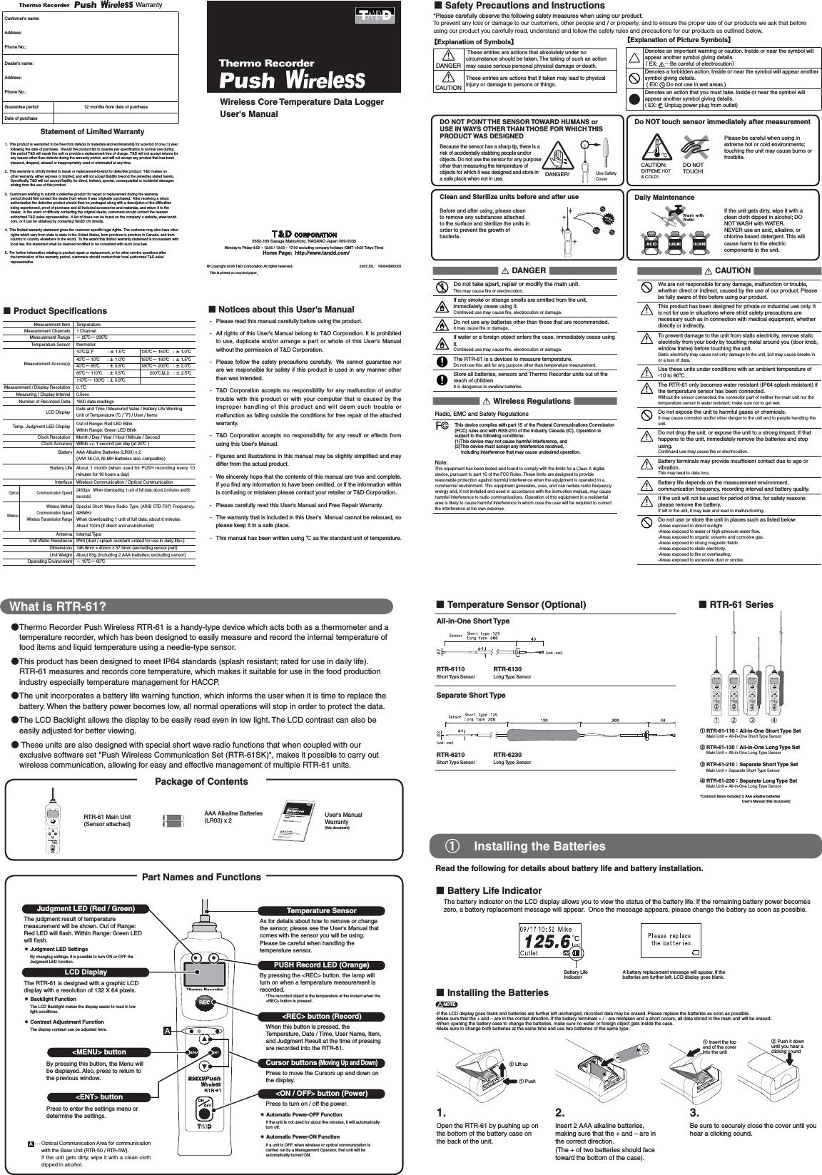 What is RTR-61?ɜ Thermo Recorder Push Wireless RTR-61 is a handy-type device which acts both as a thermometer and a temperature recorder, which has been designed to easily measure and record the internal temperature of food items and liquid temperature using a needle-type sensor.ɜ This product has been designed to meet IP64 standards (splash resistant; rated for use in daily life). RTR-61 measures and records core temperature, which makes it suitable for use in the food production industry especially temperature management for HACCP. ɜ The unit incorporates a battery life warning function, which informs the user when it is time to replace the battery. When the battery power becomes low, all normal operations will stop in order to protect the data. ɜ The LCD Backlight allows the display to be easily read even in low light. The LCD contrast can also be easily adjusted for better viewing.ɜThese units are also designed with special short wave radio functions that when coupled with our exclusive software set "Push Wireless Communication Set (RTR-61SK)", makes it possible to carry out wireless communication, allowing for easy and effective management of multiple RTR-61 units. ɡBattery Life Indicator  The battery indicator on the LCD display allows you to view the status of the battery life. If the remaining battery power becomes zero, a battery replacement message will appear.  Once the message appears, please change the battery as soon as possible. Battery Life IndicatorA battery replacement message will appear. If the batteries are further left, LCD display goes blank.ɡInstalling the BatteriesŏŐŕņ-If the LCD display goes blank and batteries are further left unchanged, recorded data may be erased. Please replace the batteries as soon as possible. -Make sure that the + and &ndash; are in the correct direction. If the battery terminals + / - are mistaken and a short occurs, all data stored in the main unit will be erased. -When opening the battery case to change the batteries, make sure no water or foreign object gets inside the case. -Make sure to change both batteries at the same time and use two batteries of the same type. Ӳ Lift up ӱ PushӲ Push it down until you hear a clicking sound ӱ Insert the top end of the cover into the unit1. 2. 3.Open the RTR-61 by pushing up on the bottom of the battery case on the back of the unit.Insert 2 AAA alkaline batteries, making sure that the + and &ndash; are in the correct direction. (The + of two batteries should face toward the bottom of the case). Be sure to securely close the cover until you hear a clicking sound. ӱȁInstalling the BatteriesPackage of ContentsRead the following for details about battery life and battery installation. Part Names and Functions˝Judgment LED (Red / Green)ȁȁ ˝ȤThe judgment result of temperature measurement will be shown. Out of Range: Red LED will ﬂ ash. Within Range: Green LED will ﬂ ash. ɖJudgment LED SettingsBy changing settings, it is possible to turn ON or OFF the Judgment LED function.ɡTemperature Sensor (Optional)All-in-One Short Type                                                                                                                          ȬunitȇmmȭRTR-6110Short Type Sensor RTR-6130Long Type SensorSeparate Short Type ȁȁȁȁȁȁȁȁȁȬunitȇmmȭRTR-6210Short Type Sensor RTR-6230Long Type SensorɡRTR-61 SeriesӱRTR-61-110ȇAll-in-One Short Type Set   ȁMain Unit + All-in-One Short Type Sensor ӲRTR-61-130ȇAll-in-One Long Type Setȁ  Main Unit + All-in-One Long Type SensorӳRTR-61-210ȇSeparate Short Type Set ȁ  Main Unit + Separate Short Type Sensor ӴRTR-61-230ȇSeparate Long Type Set  ȁMain Unit + All-in-One Long Type Sensor *Common Items Included: 2 AAA alkaline batteries                  User's Manual (this document) RTR-61 Main Unit (Sensor attached)AAA Alkaline Batteries (LR03) x 2 User's Manual Warranty(this document) LCD DisplayThe RTR-61 is designed with a graphic LCD display with a resolution of 132 X 64 pixels.ɖBacklight FunctionThe LCD Backlight makes the display easier to read in low light conditions.ɖContrast Adjustment FunctionThe display contrast can be adjusted here.<MENU> buttonBy pressing this button, the Menu will be displayed. Also, press to return to the previous window.<ENT> buttonPress to enter the settings menu or determine the settings.Optical Communication Area for communication with the Base Unit (RTR-50 / RTR-5W). If the unit gets dirty, wipe it with a clean cloth dipped in alcohol.Temperature SensorAs for details about how to remove or change the sensor, please see the User's Manual that comes with the sensor you will be using. Please be careful when handling the temperature sensor. PUSH Record LED (Orange)By pressing the <REC> button, the lamp will turn on when a temperature measurement is recorded. *The recorded object is the temperature at the instant when the <REC> button is pressed. <REC> button (Record)When this button is pressed, the Temperature, Date / Time, User Name, Item, and Judgment Result at the time of pressing are recorded into the RTR-61.Cursor buttons (Moving Up and Down) Press to move the Cursors up and down on the display.<ON / OFF> button (Power) Press to turn on / off the power.ɖAutomatic Power-OFF Function If the unit is not used for about ﬁ ve minutes, it will automatically turn off. ɖAutomatic Power-ON Function If a unit is OFF, when wireless or optical communication is carried out by a Management Operator, that unit will be automatically turned ON. ɡProduct Speciﬁ cationsMeasurement Item TemperatureMeasurement Channels 1 ChannelMeasurement Range Ƚ25Ɏȡ 235ɎTemperature Sensor thermistorMeasurement Accuracy10Ɏոئȁ    ȁ:Ⱦ1.5Ɏ130Ɏȡ 150Ɏ   : Ⱦ1.0Ɏ40Ɏȡ 10Ɏ      : Ⱦ1.0Ɏ150Ɏȡ 180Ɏ   : Ⱦ1.5Ɏ40Ɏȡ 85Ɏ      : Ⱦ0.8Ɏ180Ɏȡ 200Ɏ   : Ⱦ2.0Ɏ85Ɏȡ 110Ɏ    : Ⱦ0.5Ɏ ȁȁ200Ɏոષ   : Ⱦ2.5Ɏ110Ɏȡ 130Ɏ  : Ⱦ0.8ɎMeasurement / Display Resolution 0.1ɎMeasuring / Display Interval 0.5secNumber of Recorded Data 1800 data readingsLCD Display Date and Time / Measured Value / Battery Life Warning Unit of Temperature (Ɏ/ȌF) / User / Items Temp. Judgment LED Display Out of Range: Red LED Blink Within Range: Green LED Blink   Clock Resolution  Month / Day / Year / Hour / Minute / Second Clock Accuracy Within +/- 1 second per day (at 25Ɏ) Battery  AAA Alkaline Batteries (LR03) x 2 (AAA Ni-Cd, Ni-MH Batteries also compatible) Battery Life About  1  month (when used for PUSH recording every 10 minutes for 16 hours a day) Interface  Wireless Communication / Optical CommunicationOptical Communication Speed2400bpsȪWhen downloading 1 unit of full data: about 2 minutes and30 secondsȫWirelessWireless Method Communication Speed Wireless Transmission RangeSpecial Short Wave Radio Type (ARIB STD-T67) Frequency: 426MHzWhen downloading 1 unit of full data: about 6 minutes About 100m (if direct and unobstructed)Antenna Internal TypeUnit Water Resistance IP64 (dust / splash resistant <rated for use in daily life>) Dimensions 146.8mm x 40mm x 37.9mm (excluding sensor part) Unit Weight About 83g (Including 2 AAA batteries; excluding sensor) Operating Environment Ƚ10Ɏȡ 60ɎɡSafety Precautions and Instructions ȁ*Please carefully observe the following safety measures when using our product.To prevent any loss or damage to our customers, other people and / or property, and to ensure the proper use of our products we ask that before using our product you carefully read, understand and follow the safety rules and precautions for our products as outlined below.ȁDANGERDo not take apart, repair or modify the main unit.This may cause ﬁ re or electrocution.If any smoke or strange smells are emitted from the unit, immediately cease using it.Continued use may cause ﬁ re, electrocution or damage.Do not use any batteries other than those that are recommended. It may cause ﬁ re or damage.If water or a foreign object enters the case, immediately cease using it.Continued use may cause ﬁ re, electrocution or damage.The RTR-61 is a devices to measure temperature. Do not use this unit for any purpose other than temperature measurement.Store all batteries, sensors and Thermo Recorder units out of the reach of children.  It is dangerous to swallow batteries. ȁWireless RegulationsRadio, EMC and Safety RegulationsThis device complies with part 15 of the Federal Communications Commission (FCC) rules and with RSS-210 of the Industry Canada (IC). Operation is subject to the following conditions:(1)This device may not cause harmful interference, and (2)This device must accept any interference received,        including interference that may cause undesired operation.Note: This equipment has been tested and found to comply with the limits for a Class A digital device, pursuant to part 15 of the FCC Rules. These limits are designed to provide reasonable protection against harmful interference when the equipment is operated in a commercial environment. This equipment generates, uses, and can radiate radio frequency energy and, if not installed and used in accordance with the instruction manual, may cause harmful interference to radio communications. Operation of this equipment in a residential area is likely to cause harmful interference in which case the user will be required to correct the interference at his own expense.ȁCAUTIONWe are not responsible for any damage, malfunction or trouble, whether direct or indirect, caused by the use of our product. Please be fully aware of this before using our product.This product has been designed for private or industrial use only. It is not for use in situations where strict safety precautions are necessary such as in connection with medical equipment, whether directly or indirectly.To prevent damage to the unit from static electricity, remove static electricity from your body by touching metal around you (door knob, window frame) before touching the unit.Static electricity may cause not only damage to the unit, but may cause breaks in or a loss of data.Use these units under conditions with an ambient temperature of -10 to 60Ɏ.The RTR-61 only becomes water resistant (IP64 splash resistant) if the temperature sensor has been connected.Without the sensor connected, the connector part of neither the main unit nor the temperature sensor is water resistant; make sure not to get wet.Do not expose the unit to harmful gases or chemicals. It may cause corrosion and/or other danger to the unit and to people handling the unit.Do not drop the unit, or expose the unit to a strong impact. If that happens to the unit, immediately remove the batteries and stop using.Continued use may cause ﬁ re or electrocution.Battery terminals may provide insufﬁ cient contact due to age or vibration. This may lead to data loss.Battery life depends on the measurement environment, communication frequency, recording interval and battery quality.If the unit will not be used for period of time, for safety reasons please remove the battery.If left in the unit, it may leak and lead to malfunctioning.Do not use or store the unit in places such as listed below: -Areas exposed to direct sunlight-Areas exposed to water or high-pressure water ﬂ ow.-Areas exposed to organic solvents and corrosive gas.-Areas exposed to strong magnetic ﬁ elds-Areas exposed to static electricity.-Areas exposed to ﬁ re or overheating.-Areas exposed to excessive dust or smoke.ɡNotices about this User's Manual-  Please read this manual carefully before using the product.-  All rights of this User's Manual belong to T&amp;D Corporation. It is prohibited to use, duplicate and/or arrange a part or whole of this User's Manual without the permission of T&amp;D Corporation.-  Please follow the safety precautions carefully.  We cannot guarantee nor are we responsible for safety if this product is used in any manner other than was intended.-  T&amp;D Corporation accepts no responsibility for any malfunction of and/or trouble with this product or with your computer that is caused by the improper handling of this product and will deem such trouble or malfunction as falling outside the conditions for free repair of the attached warranty.-  T&amp;D Corporation accepts no responsibility for any result or effects from using this User's Manual. -  Figures and illustrations in this manual may be slightly simpliﬁ ed and may differ from the actual product.-  We sincerely hope that the contents of this manual are true and complete. If you ﬁ nd any information to have been omitted, or if the information within is confusing or mistaken please contact your retailer or T&amp;D Corporation.-  Please carefully read this User's Manual and Free Repair Warranty.-  The warranty that is included in this User's  Manual cannot be reissued, so please keep it in a safe place.-  This manual has been written using Ɏ as the standard unit of temperature. ȺExplanation of SymbolsȻ DANGER These entries are actions that absolutely under no circumstance should be taken. The taking of such an action may cause serious personal physical damage or death. CAUTIONThese entries are actions that if taken may lead to physical injury or damage to persons or things.ȺExplanation of Picture SymbolsȻDenotes an important warning or caution. Inside or near the symbol will appear another symbol giving details.Ȫ EX: ȤBe careful of electrocutionȫDenotes a forbidden action. Inside or near the symbol will appear another symbol giving details. ( EX: Do not use in wet areas.)Denotes an action that you must take. Inside or near the symbol will appear another symbol giving details. ( EX: Unplug power plug from outlet)5652-169 Sasaga Matsumoto, NAGANO Japan 399-0033Monday to Friday 9:00 &ndash; 12:00 / 13:00 &ndash; 17:00 excluding company holidays (GMT +9:00 Tokyo Time)Home Page:  http://www.tandd.com/Wireless Core Temperature Data LoggerUser's Manual &copy; Copyright 2006 T&amp;D Corporation All rights reserved.ȁȁȁȁȁȁȁȁȁȁȁȁȁȁȁȁȁȁȁȁ2007.XX.ȁ1600439XXXXȁThis is printed on recycled paper.Because the sensor has a sharp tip, there is a risk of accidentally stabbing people and/or objects. Do not use the sensor for any purpose other than measuring the temperature of objects for which it was designed and store in a safe place when not in use.Please be careful when using in extreme hot or cold environments; touching the unit may cause burns or frostbite.Do NOT touch sensor immediately after measurementDaily MaintenanceIf the unit gets dirty, wipe it with a clean cloth dipped in alcohol; DO NOT WASH with WATER.NEVER use an acid, alkaline, or chlorine based detergent. This will cause harm to the electric components in the unit. DO NOT POINT THE SENSOR TOWARD HUMANS or USE IN WAYS OTHER THAN THOSE FOR WHICH THIS PRODUCT WAS DESIGNEDBefore and after using, please clean to remove any substances attached to the surface and sterilize the units in order to prevent the growth of bacteria.CAUTION: EXTREME HOT &amp; COLD! DO NOT TOUCH!Clean and Sterilize units before and after useDANGER! Use Safety CoverWarranty Customer's name:Address:Phone No.:Dealer's name:Address:Phone No.:Guarantee period 12 months from date of purchaseDate of purchase  Statement of Limited Warranty1.  This product is warranted to be free from defects in materials and workmanship for a period of one (1) year following the date of purchase.  Should the product fail to operate per speciﬁ cation in normal use during this period T&amp;D will repair the unit or provide a replacement free of charge.  T&amp;D will not accept returns for any reason other than defects during the warranty period, and will not accept any product that has been misused, dropped, abused or inappropriately used or mistreated at any time.2.  This warranty is strictly limited to repair or replacement-in-kind for defective product.  T&amp;D makes no other warranty, either express or implied, and will not accept liability beyond the remedies stated herein.  Speciﬁ cally, T&amp;D will not accept liability for direct, indirect, special, consequential or incidental damages arising from the use of this product.3.  Customers wishing to submit a defective product for repair or replacement during the warranty period should ﬁ rst contact the dealer from whom it was originally purchased.  After receiving a return authorization the defective product should then be packaged along with a description of the difﬁ culties being experienced, proof of purchase and all included accessories and materials, and return it to the dealer.  In the event of difﬁ culty contacting the original dealer, customers should contact the nearest authorized T&amp;D sales representative.  A list of these can be found on the company' s website, www.tandd.com, or it can be obtained by contacting TandD US directly.4.  This limited warranty statement gives the customer speciﬁ c legal rights.  The customer may also have other rights which vary from state to state in the United States, from province to province in Canada, and from country to country elsewhere in the world.  To the extent this limited warranty statement is inconsistent with local law, this statement shall be deemed modiﬁ ed to be consistent with such local law.5.  For further information relating to product repair or replacement, or for other service questions after the termination of the warranty period, customers should contact their local authorized T&amp;D sales representative.