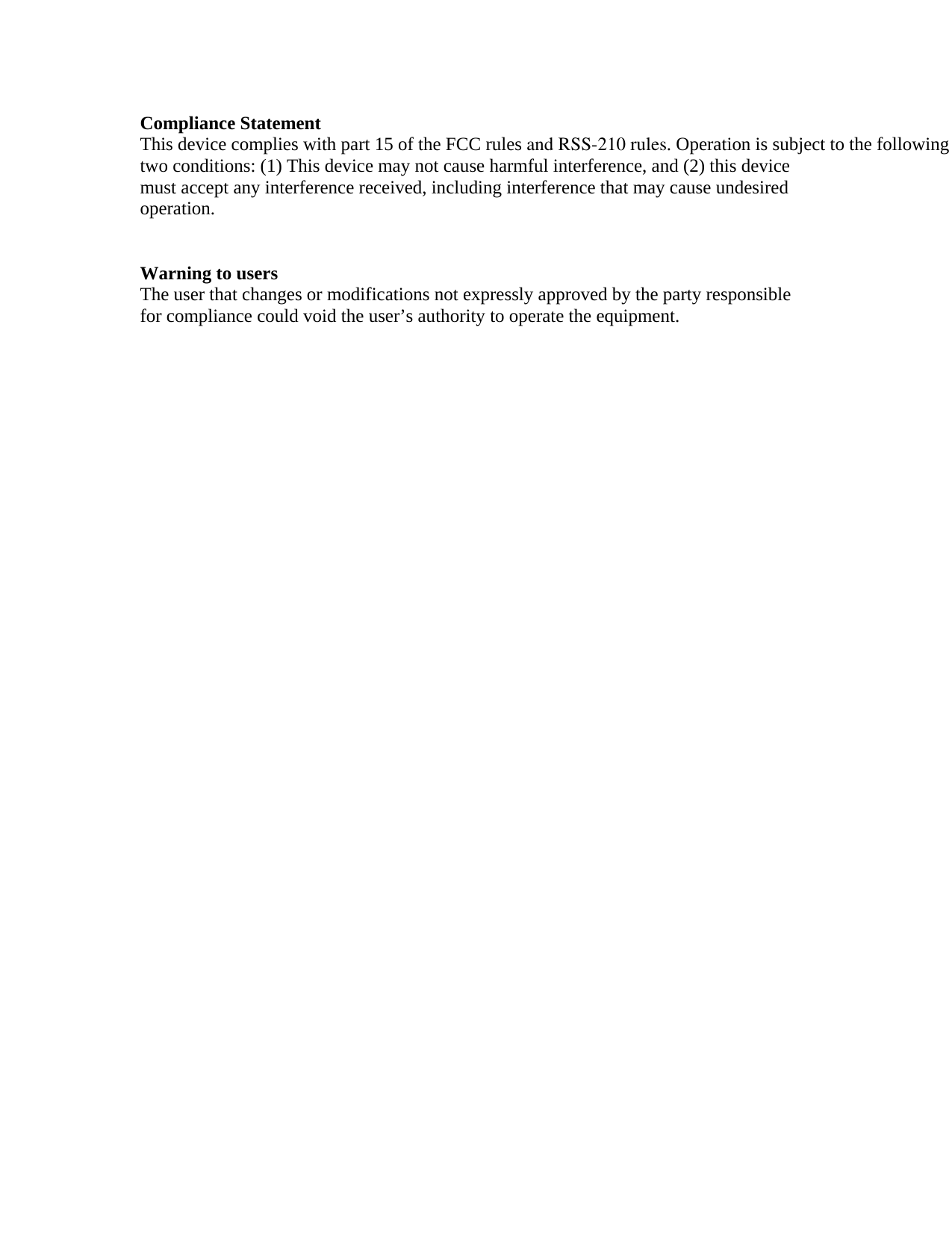 Compliance Statement This device complies with part 15 of the FCC rules and RSS-210 rules. Operation is subject to the following two conditions: (1) This device may not cause harmful interference, and (2) this device must accept any interference received, including interference that may cause undesired operation.    Warning to users The user that changes or modifications not expressly approved by the party responsible for compliance could void the user&rsquo;s authority to operate the equipment. 