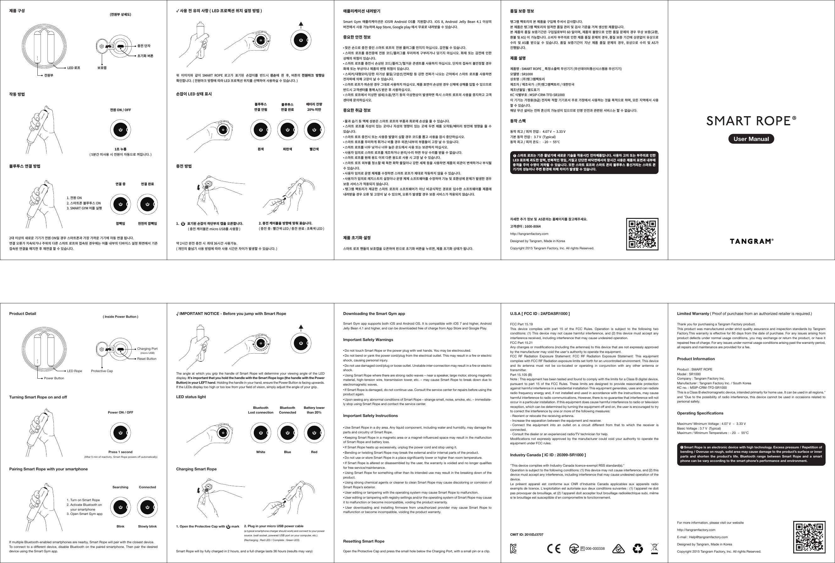 LED 로프전원부충전�단자제품�구성작동�방법블루투스�연결�방법(전원부�상세도)보호캡1. 전원 ON 2. 스마트폰�블루투스 ON 3. SMART GYM 어플�실행 초기화�버튼전원 ON / OFF1초�누름( 5분간�미사용�시�전원이�자동으로�꺼집니다. )흰색 파란색 빨간색천천히�깜빡임연결�중 연결�완료깜빡임위� 이미지와� 같이  SMART  ROPE  로고가� 표기된� 손잡이를� 반드시  왼손에� 쥔� 후,  버튼의  전원마크� 방향을 확인합니다. ( 전원마크�방향에�따라 LED 프로젝션�위치를�선택하여�사용하실�수�있습니다. )✓ 사용�전�유의�사항 ( LED 프로젝션�위치�설정�방법 )손잡이 LED 상태�표시충전�방법블루투스연결�안됨블루투스연결�완료배터리�잔량20% 미만1.           표기된�손잡이�하단부의�캡을�오픈합니다.                ( 충전�케이블은 micro USB를�사용함 )약 2시간�완전�충전�시  최대 36시간�사용가능.( 개인의�줄넘기�사용�방법에�따라�사용�시간은�차이가�발생할�수�있습니다. )2. 충전�케이블을�방향에�맞춰�꽂습니다.( 충전�중 : 빨간색 LED / 충전�완료 : 초록색 LED )2대�이상의�새로운�기기가�전원 ON일�경우�스마트폰과�가장�가까운�기기에�자동�연결�됩니다.연결�오류가�지속되거나�주위의�다른�스마트�로프와�접속된�경우에는�어플�내부의�디바이스�설정�화면에서�기존 접속된�연결을�해지한�후�재연결�할�수�있습니다.LED RopePower ButtonProduct DetailTurning Smart Rope on and offPairing Smart Rope with your smartphone( Inside Power Button )1. Turn on Smart Rope2. Activate Bluetooth on3. Open Smart Gym appPower ON / OFFPress 1 second (After 5 min of inactivity, Smart Rope powers off automatically)Slowly blinkSearching ConnectedBlinkIf multiple Bluetooth-enabled smartphones are nearby, Smart Rope will pair with the closest device. To connect to a different device, disable Bluetooth on the paired smartphone. Then pair the desired device using the Smart Gym app.White Blue RedThe angle at which you grip the handle of Smart Rope will determine your viewing angle of the LED display. It&apos;s important that you hold the handle with the Smart Rope logo (the handle with the Power Button) in your LEFT hand. Holding the handle in your hand, ensure the Power Button is facing upwards. If the LEDs display too high or too low from your field of vision, simply adjust the angle of your grip.√ IMPORTANT NOTICE - Before you jump with Smart RopeLED status light Charging Smart RopeBluetoothLost connectionBluetoothConnectedBattery lower than 20%1. Open the Protective Cap with       markSmart Rope will by fully charged in 2 hours, and a full charge lasts 36 hours (results may vary)2. Plug in your micro USB power cable (a typical smartphone charger should work) and connect to your power source. (wall socket, powered USB port on your computer, etc.)(Recharging : Red LED / Complete : Green LED)006-000338R품질�보증�정보탱그램�팩토리의�본�제품을�구입해�주셔서�감사합니다.본�제품은�탱그램�팩토리의�엄격한�품질�관리�및�검사�기준을�거쳐�생산된�제품입니다.본�제품의�품질�보증기간은�구입일로부터 60 일이며, 제품의�불량으로�인한�품질�문제의�경우�무상�보증(교환, 환불�및 AS) 이�가능합니다. 소비자�부주의로�인한�제품�품질�문제의�경우, 품질�보증�기간에�상관없이�유상으로 수리� 및  AS를� 받으실� 수� 있습니다. 품질� 보증기간이� 지난� 제품� 품질� 문제의� 경우, 유상으로� 수리� 및  AS가 진행됩니다.제품�설명제품명 : SMART ROPE _ 특정소출력�무선기기 (무선데이터통신시스템용�무선기기)모델명 : SR1000 상호명 : (주)탱그램팩토리제조자 / 제조국가 : (주)탱그램팩토리 / 대한민국제조년월일 : 별도표기KC 식별부호 : MSIP-CRM-TFD-SR1000이�기기는�가정용(B급) 전자파�적합�기기로서�주로�가정에서�사용하는�것을�목적으로�하며, 모든�지역에서�사용 할�수�있습니다.해당�무선�설비는�전파�혼신의�가능성이�있으므로�인명�안전과�관련된�서비스는�할�수�없습니다.동작�스펙동작�최고 / 최저�전압 :   4.07 V  ~  3.33 V기본�동작�전압 :   3.7 V  (Typical)동작�최고 / 최저�온도 :   - 20  ~  55°C애플리케이션�내려받기Smart  Gym  애플리케이션은  iOS와  Android  OS를� 지원합니다.  iOS  8,  Android  Jelly  Bean  4.1  이상의 버전에서�사용�가능하며 App Store, Google play 에서�무료로�내려받을�수�있습니다.중요한�안전�정보〮 젖은�손으로�충전�중인�스마트�로프의  전원�플러그를�만지지�마십시오. 감전될�수�있습니다.〮 스마트�로프를� 충전중에�전원� 코드/플러그를�무리하게�구부리거나�당기지�마십시오. 화재�또는�감전에�인한   상해의�위험이�있습니다.〮 스마트�로프를�충전시�손상된�코드/플러그/헐거운�콘센트를�사용하지�마십시오. 단자의�접속이�불안정할�경우 화재�또는�부상이나�제품의�변형�위험이�있습니다.〮 스피커/대형모터/강한�자기성�물질/고압선/전파탑�등�강한�전파가�나오는�근처에서�스마트�로프를�사용하면 전자파에�의해�고장이�날�수�있습니다.〮 스마트�로프가�파손된�경우�그대로�사용하지�마십시오. 제품�표면이�손상된�경우�신체에�상해를�입힐�수�있으므로 반드시�고객센터를�통해 A/S 받은�후�사용하십시오.〮 스마트�로프에서�이상한�냄새/소음/연기�등의�이상현상이�발생하면�즉시�스마트�로프의�사용을�중지하고�고객 센터에�문의하십시오.중요한�취급�정보〮 물과�습기�등�액체�성분은�스마트�로프의�부품과�회로에�손상을�줄�수�있습니다.〮 스마트�로프를� 자성이�있는�곳이나�자성의�영향이� 있는�곳에�두면�제품�오작동/배터리�방전에�영향을�줄�수 있습니다.〮 스마트�로프�충전시�또는�사용중�발열이�심할�경우�코드를�뽑고�사용을�잠시�중단하십시오.〮 스마트�로프를�무리하게�휘거나�비틀�경우�외관/내부의�부품들이�고장�날�수�있습니다.〮 스마트�로프를�너무�낮거나�너무�높은�온도에서�사용�또는�보관하지�마십시오.〮 사용자�임의로�스마트�로프를�개조하거나�분리/수리�하면�무상�수리를�받을�수�없습니다.〮 스마트�로프를�원래�용도�이외�다른�용도로�사용�시�고장�날�수�있습니다.〮 스마트�로프�외부를�청소할�때�독한�화학�물질이나�강한�세제�등을�사용하면�제품의�외관이�변색하거나�부식될 수�있습니다.〮 사용자�임의로�운영�체제를�수정하면�스마트�로프가�제대로�작동하지�않을�수�있습니다.〮 사용자가�임의로�레지스트리�설정이나�운영�체제�소프트웨어를�수정하여�기능�및�호환성에�문제가�발생한�경우 보증�서비스가�적용되지�않습니다.〮 탱그램�팩토리가�제공한�스마트�로프의�소프트웨어가�아닌�비공식적인�경로로�입수한�소프트웨어를�제품에 내려받을�경우�오류�및�고장이�날�수�있으며, 오류가�발생할�경우�보증�서비스가�적용되지�않습니다.U.S.A [ FCC ID : 2AFDASR1000 ] FCC Part 15.19This device complies with part 15 of the FCC Rules. Operation is subject to the following two conditions: (1) This device may not cause harmful interference, and (2) this device must accept any interference received, including interference that may cause undesired operation.FCC Part 15.21Any changes or modifications (including the antennas) to this device that are not expressly approved by the manufacturer may void the user&apos;s authority to operate the equipment.FCC RF Radiation Exposure Statement: FCC RF Radiation Exposure Statement: This equipment complies with FCC RF Radiation exposure limits set forth for an uncontrolled environment. This device and its antenna must not be co-located or operating in conjunction with any other antenna or transmitter.Part 15.105 (B)Note : This equipment has been tested and found to comply with the limits for a Class B digital device, pursuant to part 15 of the FCC Rules. These limits are designed to provide reasonable protection against harmful interference in a residential installation This equipment generates, uses and can radiate radio frequency energy and, if not installed and used in accordance with the instructions, may cause harmful interference to radio communications, However, there is no guarantee that interference will not occur in a particular installation. If this equipment does cause harmful interference to radio or television reception, which can be determined by turning the equipment off and on, the user is encouraged to try to correct the interference by one or more of the following measures:- Reorient or relocate the receiving antenna.- Increase the separation between the equipment and receiver.- Connect the equipment into an outlet on a circuit different from that to which the receiver is connected.- Consult the dealer or an experienced radio/TV technician for help.Modifications not expressly approved by the manufacturer could void your authority to operate the equipment under FCC rules.Industry Canada [ IC ID : 20399-SR1000 ] &quot;This device complies with Industry Canada licence‐exempt RSS standard(s).&quot;Operation is subject to the following conditions: (1) this device may not cause interference, and (2) this device must accept any interference, including interference that may cause undesired operation of the device.Le présent appareil est conforme aux CNR d&apos;Industrie Canada applicables aux appareils radio exempts de licence. L&apos;exploitation est autorisée aux deux conditions suivantes : (1) l&apos;appareil ne doit pas provoquer de brouillage, et (2) l&apos;appareil doit accepter tout brouillage radioélectrique subi, même si le brouillage est susceptible d&apos;en compromettre le fonctionnement.Limited Warranty ( Proof of purchase from an authorized retailer is required.)Thank you for purchasing a Tangram Factory product.This product was manufactured under strict quality assurance and inspection standards by Tangram Factory.This warranty is effective for 60 days from the date of purchase. For any issues arising from product defects under normal usage conditions, you may exchange or return the product, or have it repaired free of charge. For any issues under normal usage conditions arising past the warranty period, all repairs and maintenance are provided for a fee. Product InformationProduct : SMART ROPEModel : SR1000 Company : Tangram Factory Inc.Manufacturer : Tangram Factory Inc. / South KoreaKC no. : MSIP-CRM-TFD-SR1000This is a Class B electromagnetic device, intended primarily for home use. It can be used in all regions.&quot; and &quot;Due to the possibility of radio interference, this device cannot be used in occasions related to personal safety.Operating SpecificationsMaximum/ Minimum Voltage : 4.07 V  ~  3.33 VBasic Voltage : 3.7 V  (Typical)Maximum / Minimum Temperature : - 20  ~  55°CDownloading the Smart Gym appSmart Gym app supports both iOS and Android OS. It is compatible with iOS 7 and higher, Android Jelly Bean 4.1 and higher, and can be downloaded free of charge from App Store and Google Play.Important Safety Warnings〮 Do not touch Smart Rope or the power plug with wet hands. You may be electrocuted. 〮 Do not bend or yank the power cord/plug from the electrical outlet. This may result in a fire or electric shock, causing personal injury. 〮 Do not use damaged cord/plug or loose outlet. Unstable inter-connection may result in a fire or electric shock.〮 Using Smart Rope where there are strong radio waves – near a speaker, large motor, strong magnetic material, high-tension wire, transmission tower, etc. – may cause Smart Rope to break down due to electromagnetic waves.  〮 If Smart Rope is damaged, do not continue use. Consult the service center for repairs before using the product again.〮 Upon seeing any abnormal conditions of Smart Rope – strange smell, noise, smoke, etc. – immediate-ly stop using Smart Rope and contact the service center.Important Safety Instructions〮 Use Smart Rope in a dry area. Any liquid component, including water and humidity, may damage the parts and circuitry of Smart Rope. 〮 Keeping Smart Rope in a magnetic area or a magnet-influenced space may result in the malfunction of Smart Rope and battery loss. 〮 If Smart Rope heats up excessively, unplug the power cord and stop using it.〮 Bending or twisting Smart Rope may break the external and/or internal parts of the product. 〮 Do not use or store Smart Rope in a place significantly lower or higher than room temperature. 〮 If Smart Rope is altered or disassembled by the user, the warranty is voided and no longer qualifies for free service/maintenance. 〮 Using Smart Rope for something other than its intended use may result in the breaking down of the product.〮 Using strong chemical agents or cleaner to clean Smart Rope may cause discoloring or corrosion of Smart Rope’s exterior.〮 User editing or tampering with the operating system may cause Smart Rope to malfunction. 〮 User editing or tampering with registry settings and/or the operating system of Smart Rope may cause it to malfunction or become incompatible, voiding the product warranty. 〮 User downloading and installing firmware from unauthorized provider may cause Smart Rope to malfunction or become incompatible, voiding the product warranty. Resetting Smart RopeOpen the Protective Cap and press the small hole below the Charging Port, with a small pin or a clip.자세한�추가�정보�및  AS문의는�홈페이지를�참고해주세요.고객센터 : 1600-8064http://tangramfactory.comDesigned by Tangram, Made in KoreaCopyright 2015 Tangram Factory, Inc. All rights Reserved.For more information, please visit our websitehttp://tangramfactory.comE-mail : Help@tangramfactory.comDesigned by Tangram, Made in KoreaCopyright 2015 Tangram Factory, Inc. All rights Reserved.CMIT ID: 2015DJ3707your smartphoneCharging PortProtective CapReset Button(micro USB)제품�초기화�설정스마트�로프�핸들의�보호캡을�오픈하여�핀으로�초기화�버튼을�누르면, 제품�초기화�상태가�됩니다.      스마트�로프는�기존�줄넘기에�새로운�기술을�적용시킨�전자제품입니다. 사용자�고의�또는�부주의로�인한 LED 로프에�과도한�압력, 반복적인�꺾임, 거칠고�단단한�바닥면에서의�장시간�사용은�제품의�표면과�내부에 충격을�주어�수명이�저하될�수�있습니다. 또한�스마트�로프와�스마트�폰의�블루투스�통신거리는�스마트�폰 기기의�성능이나�주변�환경에�의해�차이가�발생할�수�있습니다.!!    Smart Rope is an electronic device with high technology. Excess pressure / Repetition of bending / Overuse on rough, solid area may cause damage to the product’s surface or inner parts and shorten the product&apos;s life. Bluetooth range between Smart Rope and a smart phone can be vary according to the smart phone’s performance and environment.