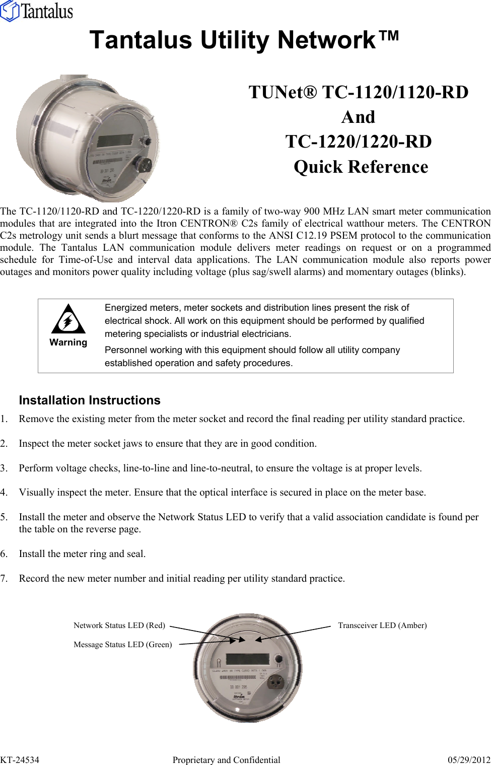  KT-24534     Proprietary and Confidential  05/29/2012 Tantalus Utility Network™   The TC-1120/1120-RD and TC-1220/1220-RD is a family of two-way 900 MHz LAN smart meter communication modules that are integrated into the Itron CENTRON® C2s family of electrical watthour meters. The CENTRON C2s metrology unit sends a blurt message that conforms to the ANSI C12.19 PSEM protocol to the communication module. The Tantalus LAN communication module delivers meter readings on request or on a programmed schedule for Time-of-Use and interval data applications. The LAN communication module also reports power outages and monitors power quality including voltage (plus sag/swell alarms) and momentary outages (blinks).   Warning Energized meters, meter sockets and distribution lines present the risk of electrical shock. All work on this equipment should be performed by qualified metering specialists or industrial electricians. Personnel working with this equipment should follow all utility company established operation and safety procedures.  Installation Instructions 1. Remove the existing meter from the meter socket and record the final reading per utility standard practice. 2. Inspect the meter socket jaws to ensure that they are in good condition. 3. Perform voltage checks, line-to-line and line-to-neutral, to ensure the voltage is at proper levels.  4. Visually inspect the meter. Ensure that the optical interface is secured in place on the meter base. 5. Install the meter and observe the Network Status LED to verify that a valid association candidate is found per the table on the reverse page. 6. Install the meter ring and seal. 7. Record the new meter number and initial reading per utility standard practice.   TUNet® TC-1120/1120-RD And TC-1220/1220-RD  Quick Reference Network Status LED (Red) Message Status LED (Green) Transceiver LED (Amber) 