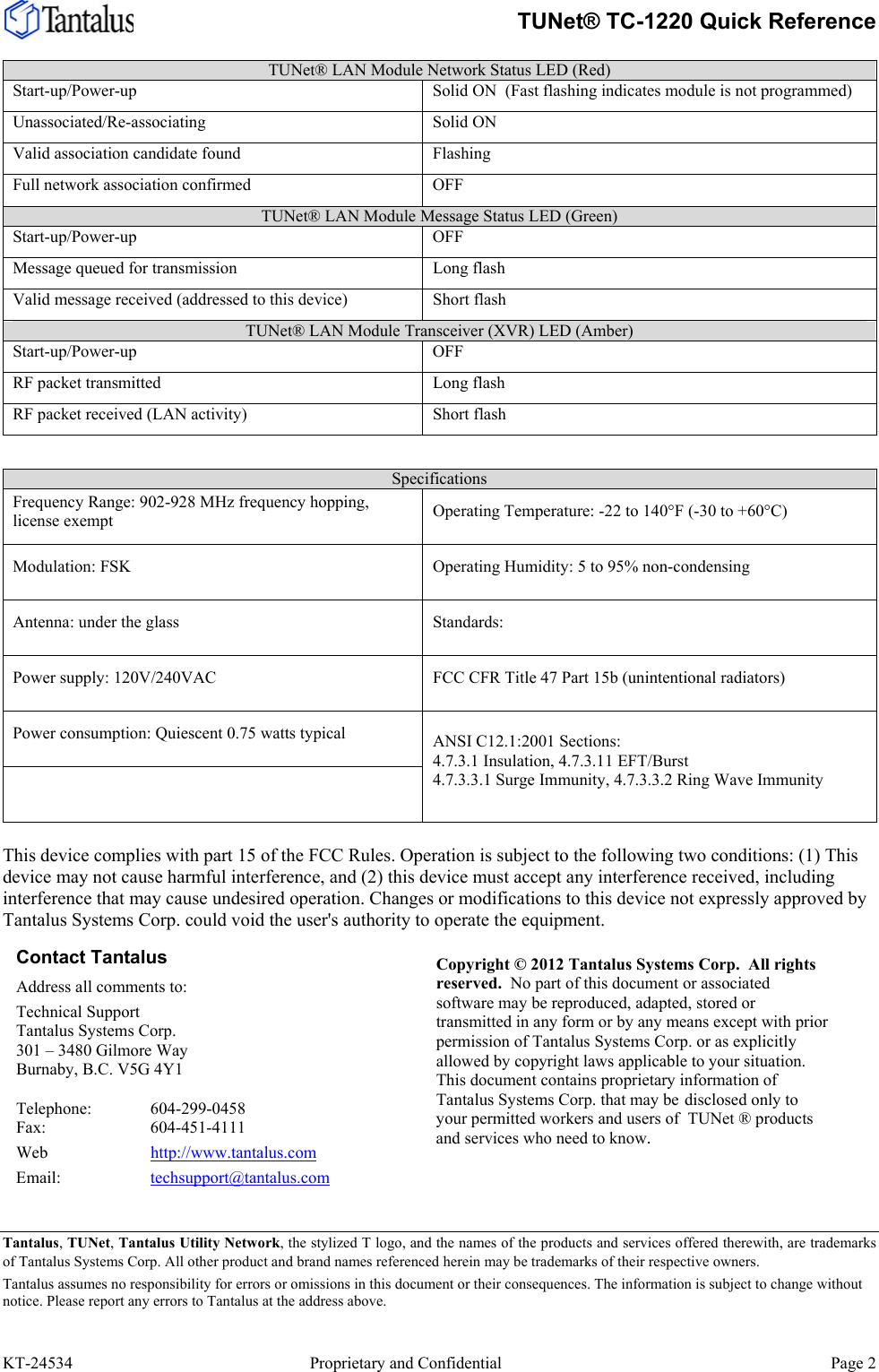     TUNet® TC-1220 Quick Reference  KT-24534     Proprietary and Confidential  Page 2 TUNet® LAN Module Network Status LED (Red)   Start-up/Power-up  Solid ON  (Fast flashing indicates module is not programmed) Unassociated/Re-associating Solid ON Valid association candidate found  Flashing  Full network association confirmed  OFF TUNet® LAN Module Message Status LED (Green) Start-up/Power-up OFF Message queued for transmission  Long flash Valid message received (addressed to this device)  Short flash TUNet® LAN Module Transceiver (XVR) LED (Amber)  Start-up/Power-up OFF RF packet transmitted  Long flash RF packet received (LAN activity)  Short flash  Specifications Frequency Range: 902-928 MHz frequency hopping, license exempt  Operating Temperature: -22 to 140°F (-30 to +60°C) Modulation: FSK  Operating Humidity: 5 to 95% non-condensing Antenna: under the glass Standards: Power supply: 120V/240VAC  FCC CFR Title 47 Part 15b (unintentional radiators) Power consumption: Quiescent 0.75 watts typical  ANSI C12.1:2001 Sections: 4.7.3.1 Insulation, 4.7.3.11 EFT/Burst 4.7.3.3.1 Surge Immunity, 4.7.3.3.2 Ring Wave Immunity  This device complies with part 15 of the FCC Rules. Operation is subject to the following two conditions: (1) This device may not cause harmful interference, and (2) this device must accept any interference received, including interference that may cause undesired operation. Changes or modifications to this device not expressly approved by Tantalus Systems Corp. could void the user&apos;s authority to operate the equipment.   Tantalus, TUNet, Tantalus Utility Network, the stylized T logo, and the names of the products and services offered therewith, are trademarks of Tantalus Systems Corp. All other product and brand names referenced herein may be trademarks of their respective owners. Tantalus assumes no responsibility for errors or omissions in this document or their consequences. The information is subject to change without notice. Please report any errors to Tantalus at the address above. Contact Tantalus Address all comments to: Technical Support Tantalus Systems Corp.  301 – 3480 Gilmore Way Burnaby, B.C. V5G 4Y1  Telephone:   604-299-0458 Fax:   604-451-4111 Web   http://www.tantalus.com Email:   techsupport@tantalus.com Copyright © 2012 Tantalus Systems Corp.  All rights reserved.  No part of this document or associated software may be reproduced, adapted, stored or transmitted in any form or by any means except with prior permission of Tantalus Systems Corp. or as explicitly allowed by copyright laws applicable to your situation. This document contains proprietary information of Tantalus Systems Corp. that may be disclosed only to your permitted workers and users of  TUNet ® products and services who need to know. 