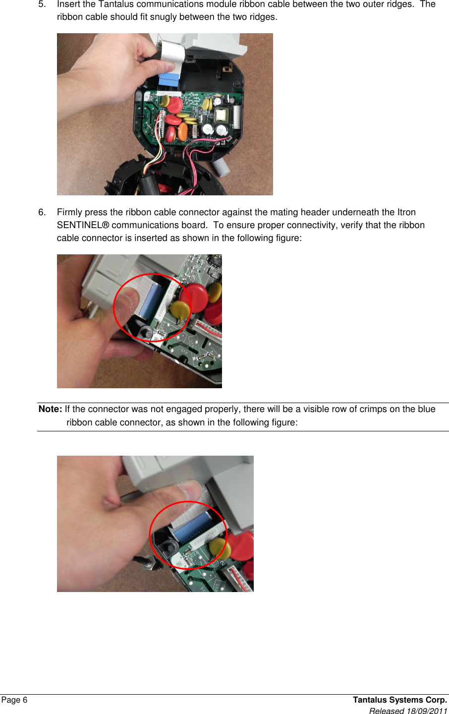  Page 6    Tantalus Systems Corp.      Released 18/09/2011 5.  Insert the Tantalus communications module ribbon cable between the two outer ridges.  The ribbon cable should fit snugly between the two ridges.  6.  Firmly press the ribbon cable connector against the mating header underneath the Itron SENTINEL® communications board.  To ensure proper connectivity, verify that the ribbon cable connector is inserted as shown in the following figure:  Note: If the connector was not engaged properly, there will be a visible row of crimps on the blue ribbon cable connector, as shown in the following figure:    