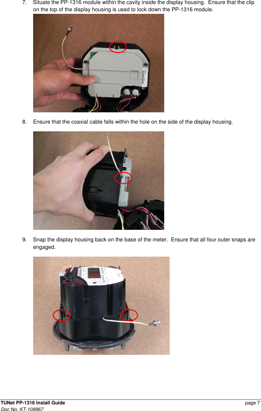  TUNet PP-1316 Install Guide    page 7 Doc No. KT-109967 7.  Situate the PP-1316 module within the cavity inside the display housing.  Ensure that the clip on the top of the display housing is used to lock down the PP-1316 module.   8.  Ensure that the coaxial cable falls within the hole on the side of the display housing.  9.  Snap the display housing back on the base of the meter.  Ensure that all four outer snaps are engaged.  