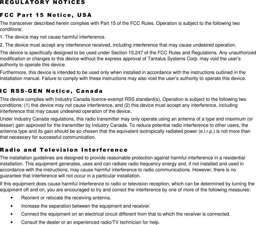  R E G U L A T O R Y   N O T I C E S  F C C   P a r t   1 5   N o t i c e ,   U S A  The transceiver described herein complies with Part 15 of the FCC Rules. Operation is subject to the following two conditions: 1. The device may not cause harmful interference. 2. The device must accept any interference received, including interference that may cause undesired operation. The device is specifically designed to be used under Section 15.247 of the FCC Rules and Regulations. Any unauthorized modification or changes to this device without the express approval of Tantalus Systems Corp. may void the user’s authority to operate this device. Furthermore, this device is intended to be used only when installed in accordance with the instructions outlined in the installation manual. Failure to comply with these instructions may also void the user’s authority to operate this device. I C   R S S - G E N   N o t i c e ,   C a n a d a  This device complies with Industry Canada licence-exempt RSS standard(s). Operation is subject to the following two conditions: (1) this device may not cause interference, and (2) this device must accept any interference, including interference that may cause undesired operation of the device. Under Industry Canada regulations, this radio transmitter may only operate using an antenna of a type and maximum (or lesser) gain approved for the transmitter by Industry Canada. To reduce potential radio interference to other users, the antenna type and its gain should be so chosen that the equivalent isotropically radiated power (e.i.r.p.) is not more than that necessary for successful communication.   R a d i o   a n d   T e l e v i s i o n   I n t e r f e r e n c e  The installation guidelines are designed to provide reasonable protection against harmful interference in a residential installation. This equipment generates, uses and can radiate radio frequency energy and, if not installed and used in accordance with the instructions, may cause harmful interference to radio communications. However, there is no guarantee that interference will not occur in a particular installation. If this equipment does cause harmful interference to radio or television reception, which can be determined by turning the equipment off and on, you are encouraged to try and correct the interference by one of more of the following measures: •  Reorient or relocate the receiving antenna. •  Increase the separation between the equipment and receiver. •  Connect the equipment on an electrical circuit different from that to which the receiver is connected. •  Consult the dealer or an experienced radio/TV technician for help.  