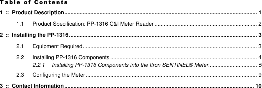 T a b l e   o f   C o n t e n t s  1 ::  Product Description.............................................................................................................................. 1 1.1 Product Specification: PP-1316 C&amp;I Meter Reader ................................................................... 2 2 ::  Installing the PP-1316........................................................................................................................... 3 2.1 Equipment Required.................................................................................................................. 3 2.2 Installing PP-1316 Components ................................................................................................ 4 2.2.1 Installing PP-1316 Components into the Itron SENTINEL® Meter................................ 5 2.3 Configuring the Meter................................................................................................................ 9 3 ::  Contact Information............................................................................................................................ 10 
